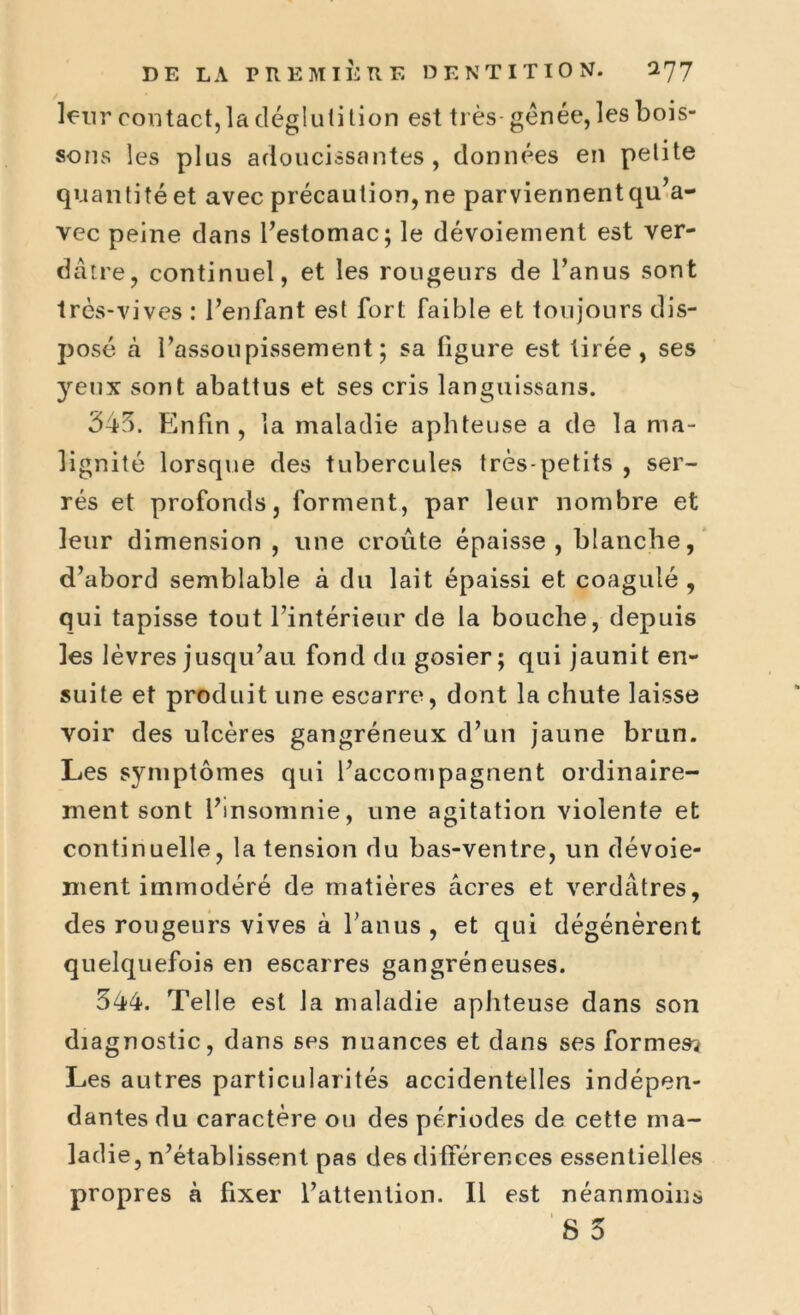 leur contact, la dégluti tion est très- génée, les bois- sons les plus adoucissantes, données en petite quantité et avec précaution, ne parviennent qu’a- vec peine dans l’estomac; le dévoiement est ver- dâtre, continuel, et les rougeurs de l’anus sont très-vives : l’enfant est fort faible et toujours dis- posé à l’assoupissement; sa figure est tirée, ses yeux sont abattus et ses cris languissans. 345. Enfin , la maladie aphteuse a de la ma- lignité lorsque des tubercules très-petits , ser- rés et profonds, forment, par leur nombre et leur dimension , une croûte épaisse, blanche, d’abord semblable à du lait épaissi et coagulé, qui tapisse tout l’intérieur de la bouche, depuis les lèvres jusqu’au fond du gosier; qui jaunit en- suite et produit une escarre, dont la chute laisse voir des ulcères gangréneux d’un jaune brun. Les symptômes qui l’accompagnent ordinaire- ment sont l’insomnie, une agitation violente et continuelle, la tension du bas-ventre, un dévoie- ment immodéré de matières acres et verdâtres, des rougeurs vives à l’anus , et qui dégénèrent quelquefois en escarres gangréneuses. 544. Telle est la maladie aphteuse dans son diagnostic, dans ses nuances et dans ses formes? Les autres particularités accidentelles indépen- dantes du caractère ou des périodes de cette ma- ladie, n’établissent pas des différences essentielles propres à fixer l’attention. Il est néanmoins
