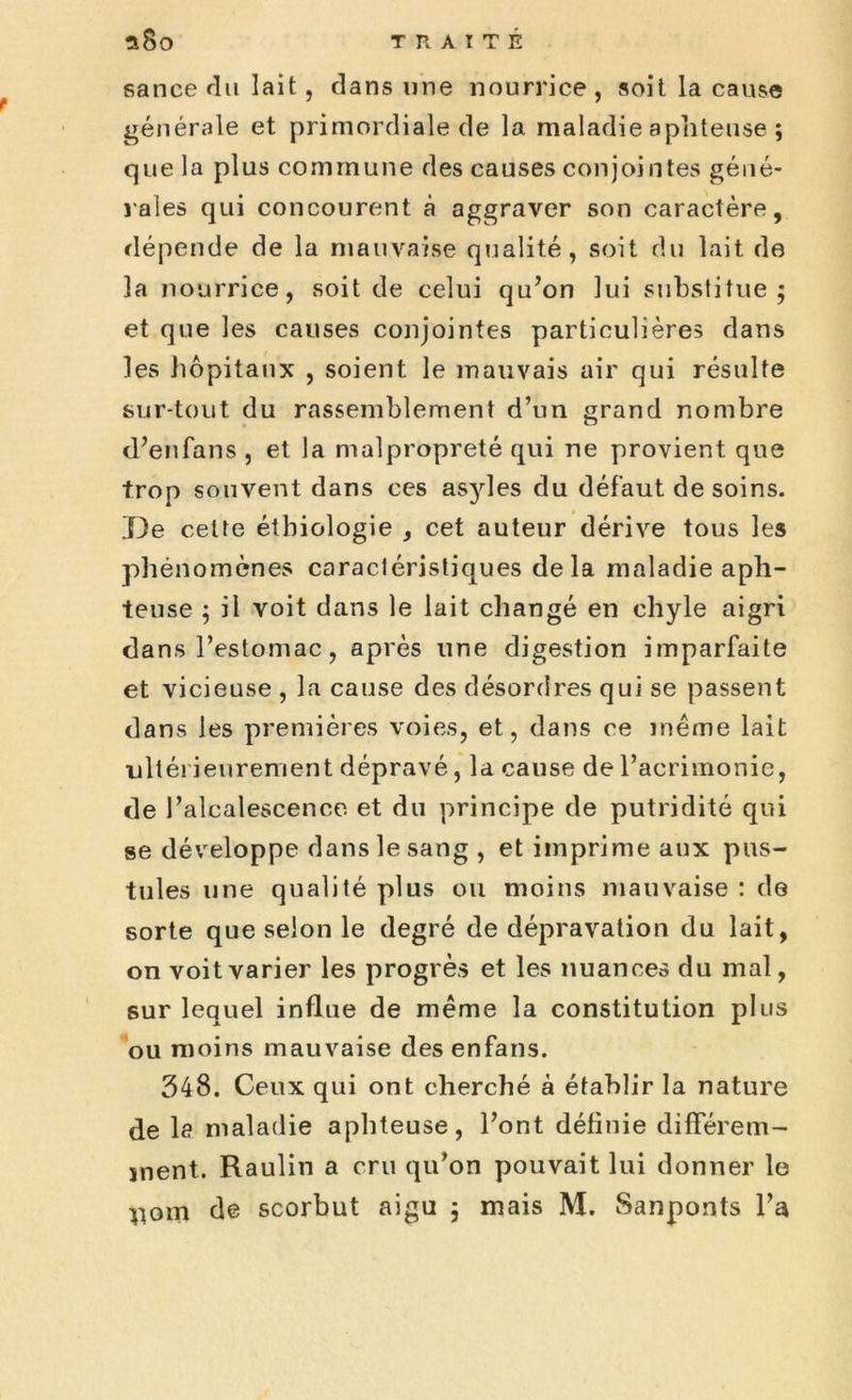 sance du lait, dans une nourrice , soit la cause générale et primordiale de la maladie aphteuse ; que la plus commune des causes conjointes géné- rales qui concourent à aggraver son caractère, dépende de la mauvaise qualité, soit du lait de la nourrice, soit de celui qu’on lui substitue; et que les causes conjointes particulières dans les hôpitaux , soient le mauvais air qui résulte sur-tout du rassemblement d’un grand nombre d’enfans , et la malpropreté qui ne provient que trop souvent dans ces as}des du défaut de soins. De cette étbiologie , cet auteur dérive tous les phénomènes caractéristiques delà maladie aph- teuse ; il voit dans le lait changé en chyle aigri dans l’estomac, après une digestion imparfaite et vicieuse , la cause des désordres qui se passent dans les premières voies, et, dans ce même lait •ultérieurement dépravé, la cause de l’acrimonie, de l’alcalescence et du principe de putridité qui se développe dans le sang , et imprime aux pus- tules une qualité plus ou moins mauvaise : de sorte que selon le degré de dépravation du lait, on voit varier les progrès et les nuances du mal, sur lequel influe de même la constitution plus ou moins mauvaise des enfans. 348. Ceux qui ont cherché à établir la nature de le maladie aphteuse, l’ont définie différem- ment. Raulin a cru qu’on pouvait lui donner le
