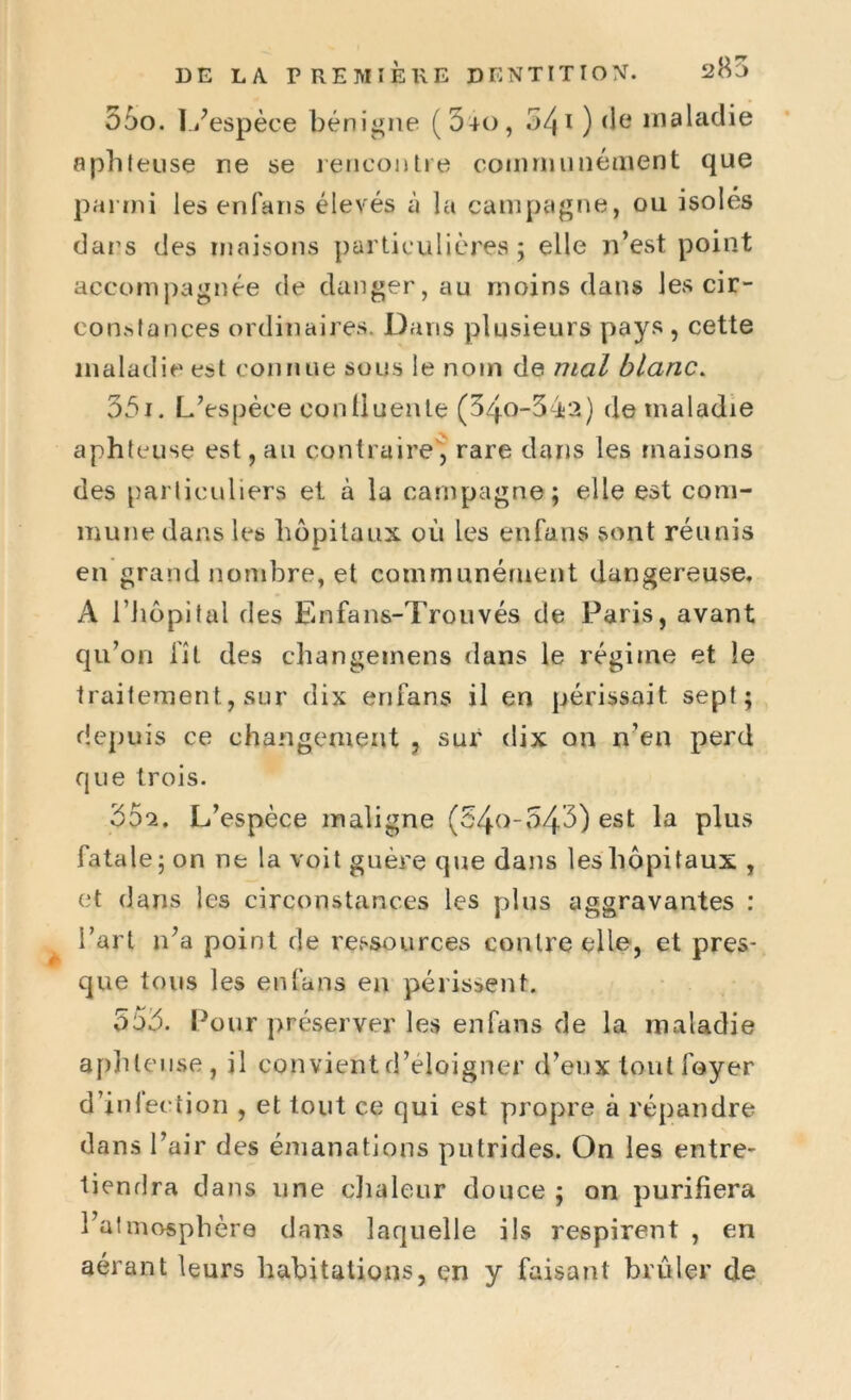 55o. L'espèce bénigne (540, 54 i ) (le maladie aphteuse rie se rencontre communément que parmi lesenfans élevés à la campagne, ou isolés dans des maisons particulières; elle n’est point accompagnée de danger, au moins dans les cir- constances ordinaires. Dans plusieurs pays , cette maladie est connue sous le nom de mal blanc. 351. L’espèce conüuente (34o-54s2) de maladie aphteuse est, au contraire, rare dans les maisons des particuliers et à la campagne; elle est com- mune dans les hôpitaux où les enfans sont réunis en grand nombre, et communément dangereuse. A l’hôpital des Enfans-Trouvés de Paris, avant qu’on fît des changemens dans le régime et le traitement, sur dix enfans il en périssait, sept; depuis ce changement , sur dix on n’en perd que trois. 552. L’espèce maligne (34-0-543) est la plus fatale ; on ne la voit guère que dans les hôpitaux , et dans les circonstances les plus aggravantes : l’art n’a point de ressources contre elle, et pres- que tous les enfans en périssent. 555. Pour préserver les enfans de la maladie aphteuse, il convient d’éloigner d’eux tout foyer d’infection , et tout ce qui est propre à répandre dans l’air des émanations putrides. On les entre- tiendra dans une chaleur douce ; on purifiera l’atmosphère dans laquelle ils respirent , en aérant leurs habitations, en y faisant brûler de