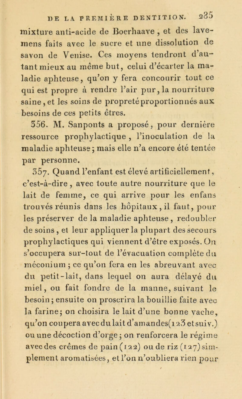 mixture anti-acide de Boerliaave , et des lave- inens faits avec le sucre et une dissolution de savon de Venise. Ces moyens tendront d’au- tant mieux au même but, celui d’écarter la ma- ladie aphteuse, qu’on y fera concourir tout ce qui est propre à rendre l’air pur, la nourriture saine , et les soins de propreté proportionnés aux besoins de ces petits êtres. 356. M. Sanponts a proposé, pour dernière ressource prophylactique , l’inoculation de la maladie aphteuse; mais elle n’a encore été tentée par personne. 357. Quand l’enfant est élevé artificiellement, c’est-à-dire, avec toute autre nourriture que le lait de femme, ce qui arrive pour les enfans trouvés réunis dans les hôpitaux, il faut, pour les préserver de la maladie aphteuse, redoubler de soins , et leur appliquer la plupart des secours prophylactiques qui viennent d’être exposés. On s’occupera sur-tout de l’évacuation complète du méconium ; ce qu’on fera en les abreuvant avec du petit-lait, dans lequel on aura délayé du miel, ou fait fondre de la manne, suivant le besoin ; ensuite on proscrira la bouillie faite avec la farine; on choisira le lait d’une bonne vache, qu’on coupera avec du lait d’arnandes(i 2,3 etsuiv.) ou une décoction d’orge ; on renforcera le régime avec des crèmes de pain ( 122) ou de riz (127) sim- plement aromatisées, et l’on n’oubliera rien pour