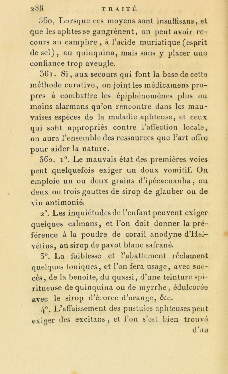 ;r)6o, Lorsque ces moyens sont insulRsans, et que les aphtes se gangrènent, on peut avoir re- cours au camphre, à l’acide muriatique (esprit de sel), au quinquina, mais sans y placer une confiance trop aveugle. 361. Si, aux secours qui font la base de cette méthode curative, on joint les médicainens pro- pres à combattre les épiphénomènes plus ou moins alarmaiis qu’on rencontre dans les mau- vaises espèces de la maladie aphteuse, et ceux: qui soht appropriés contre l’affection locale, on aura l’ensemble des ressources que l’art offre pour aider la nature. 062. i°. Le mauvais état des premières voies peut quelquefois exiger un doux vomitif. On emploie un ou deux grains d’ipécacuanha, ou deux ou trois gouttes de sirop de glauber ou de vin antimonié. 20. Les inquiétudes de l’enfant peuvent exiger quelques caïmans, et l’on doit donner la pré- férence à la poudre de corail anodyne d’Hel- vétius, au sirop de pavot blanc safrané. 5°. La faiblesse et l’abattement réclament quelques toniques, et l’on fera usage, avec suc- cès, de la benoite, du quassi, d’une teinture spi- ritueuse de quinquina ou de myrrhe, édulcorée avec le sirop d’écorce d’orange, &c. 4°. L’affaissement des pustules aphteuses peut exiger des excitans , et l’on s’est bien trouvé d’un