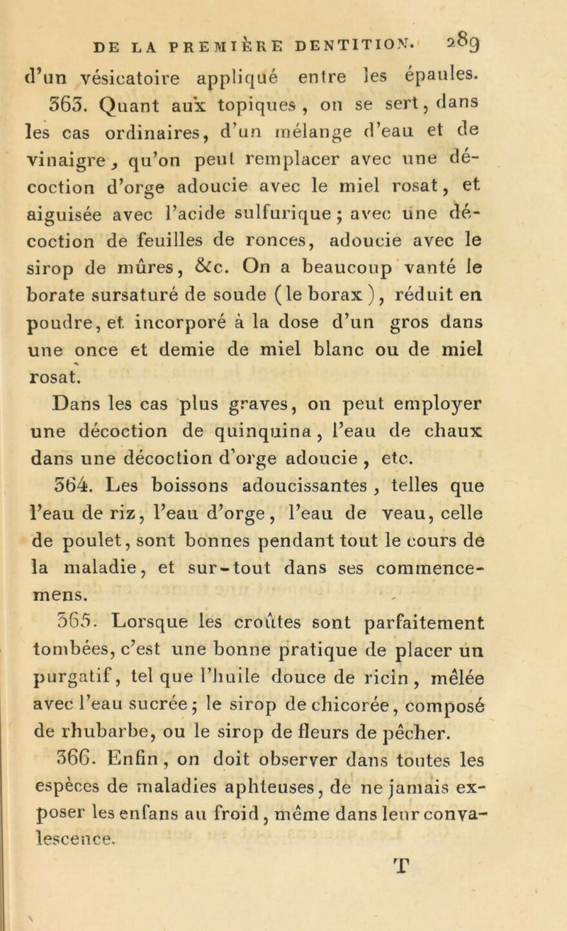 (l’un vésicatoire appliqué entre les épaules. 565. Quant aux topiques, on se sert, dans les cas ordinaires, d’un mélange d’eau et de vinaigre., qu’on peut remplacer avec une dé- coction d’orge adoucie avec le miel rosat, et aiguisée avec l’acide sulfurique; avec une dé- coction de feuilles de ronces, adoucie avec le sirop de mûres, &c. On a beaucoup vanté le borate sursaturé de soude (le borax ), réduit en poudre, et. incorporé à la dose d’un gros dans une once et demie de miel blanc ou de miel rosat. Dans les cas plus graves, on peut employer une décoction de quinquina, l’eau de chaux dans une décoction d’orge adoucie , etc. 564. Les boissons adoucissantes , telles que l’eau de riz, l’eau d’orge, l’eau de veau, celle de poulet, sont bonnes pendant tout le cours de la maladie, et sur-tout dans ses commence- mens. 565. Lorsque les croûtes sont parfaitement tombées, c’est une bonne pratique de placer un purgatif, tel que l’huile douce de ricin, mêlée avec l’eau sucrée; le sirop de chicorée, composé de rhubarbe, ou le sirop de fleurs de pêcher. 366. Enfin , on doit observer dans toutes les espèces de maladies aphteuses, de ne jamais ex- poser les enfans au froid , même dans leur conva- lescence. \ T