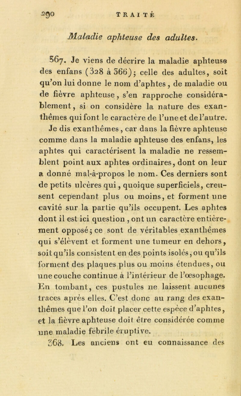 ^9° T R AI TÉ Maladie aphteuse des adultes. 567. Je viens de décrire la maladie aphteuse des enfans (828 à 566) j celle des adultes, soit qu’ on lui donne le nom d’aphtes , de maladie ou de fièvre aphteuse, s’en rapproche considéra- blement , si on considère la nature des exan- thèmes qui font le caractère de l’une et de l’autre. Je dis exanthèmes , car dans la lièvre aphteuse comme dans la maladie aphteuse des enfans, les aphtes qui caractérisent la maladie ne ressem- blent point aux aphtes ordinaires, dont on leur a donné mal-à-propos le nom. Ces derniers sont de petits ulcères qui, quoique superficiels, creu- sent cependant plus ou moins, et forment une cavité sur la partie qu’ils occupent. Les aphtes dont il est ici question , ont un caractère entière- ment opposé} ce sont de véritables exanthèmes qui s’élèvent et forment une tumeur en dehors, soit qu’ils consistent en des points isolés, ou qu’ils forment des plaques plus ou moins étendues, ou une couche continue à l’intérieur de l’oesophage. En tombant, ces pustules ne laissent aucunes traces après elles. C’est donc au rang des exan- thèmes que l’on doit placer cette espèce d’aphtes, et la fièvre aphteuse doit être considérée comme une maladie fébrile éruptive. 268. Les anciens ont eu connaissance des