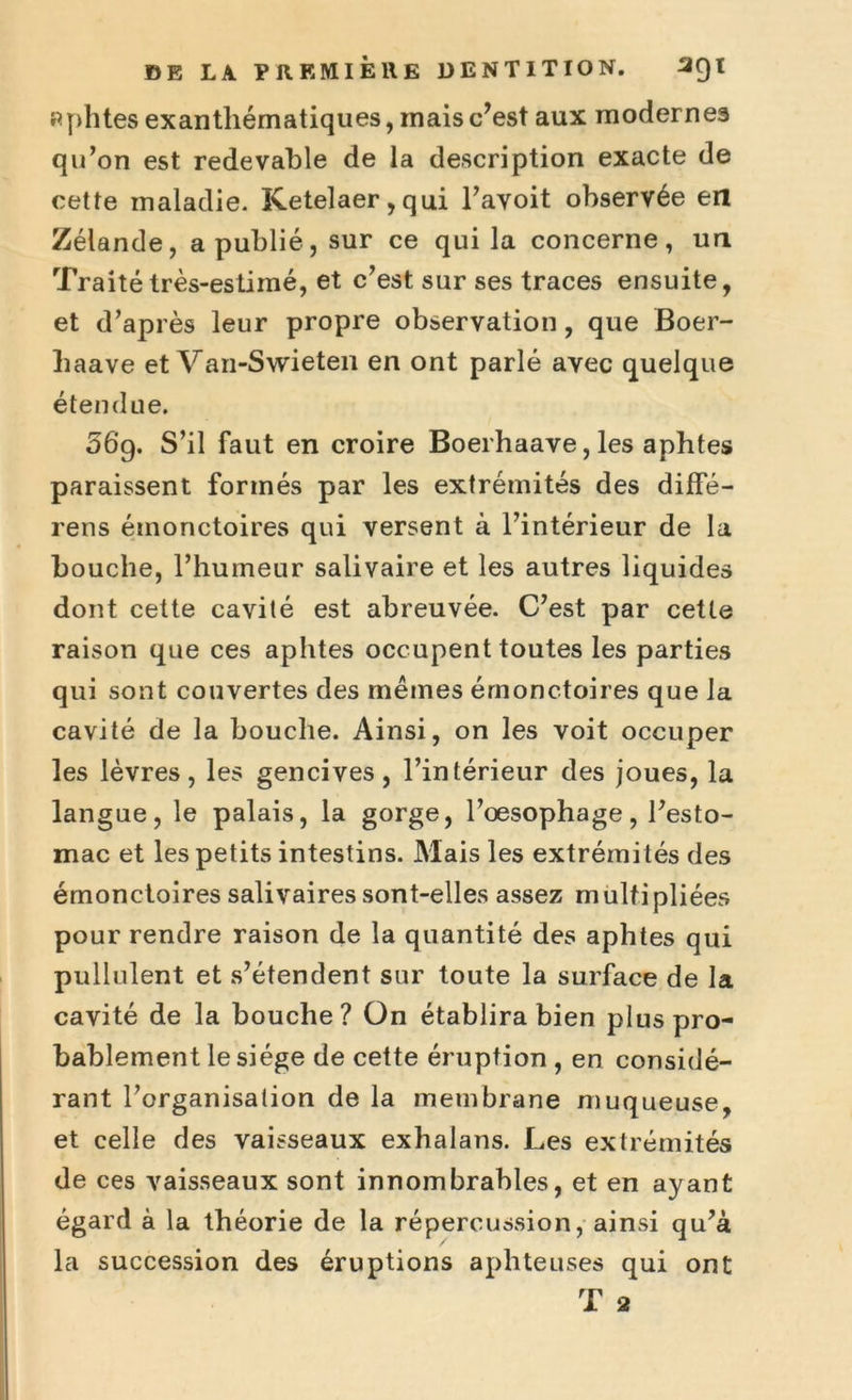 aphtes exanthématiques, mais c’est aux modernes qu’on est redevable de la description exacte de cette maladie. Ketelaer,qui l’avoit observée en Zélande, a publié, sur ce qui la concerne, un Traité très-estimé, et c’est sur ses traces ensuite, et d’après leur propre observation, que Boer- liaave et Van-Swieten en ont parlé avec quelque étendue. 56g. S’il faut en croire Boerhaave, les aphtes paraissent formés par les extrémités des diffé- rens émonctoires qui versent à l’intérieur de la bouche, l’humeur salivaire et les autres liquides dont cette cavité est abreuvée. C’est par cette raison que ces aphtes occupent toutes les parties qui sont couvertes des mêmes émonctoires que la cavité de la bouche. Ainsi, on les voit occuper les lèvres, les gencives, l’intérieur des joues, la langue, le palais, la gorge, l’oesophage, l’esto- mac et les petits intestins. Mais les extrémités des émonctoires salivaires sont-elles assez multipliées pour rendre raison de la quantité des aphtes qui pullulent et s’étendent sur toute la surface de la cavité de la bouche? On établira bien plus pro- bablement le siège de cette éruption , en considé- rant l’organisation de la membrane muqueuse, et celle des vaisseaux exhalans. Les extrémités de ces vaisseaux sont innombrables, et en ayant égard à la théorie de la répercussion, ainsi qu’à la succession des éruptions aphteuses qui ont T 2