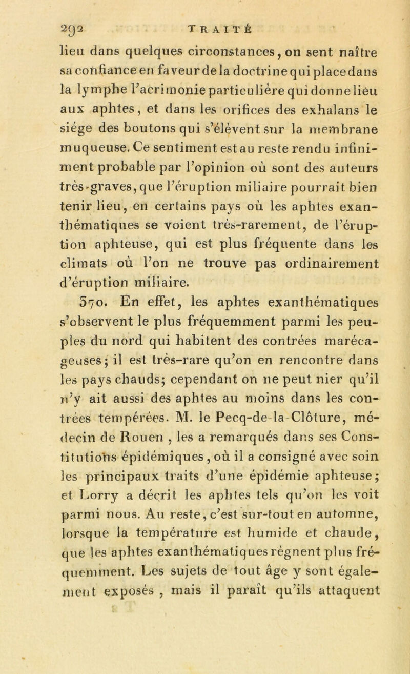 lieu dans quelques circonstances, on sent naître sa confiance en laveur delà doctrine qui place dans la lymphe l’acrimonie particulière qui donne lieu aux aphtes, et dans les orifices des exhalans le siège des boutons qui s’élèvent sur la membrane muqueuse. Ce sentiment estau reste rendu infini- ment probable par l’opinion où sont des auteurs très'graves, que l’éruption miliaire pourrait bien tenir lieu, en certains pays où les aphtes exan- thématiques se voient très-rarement, de l’érup- tion aphteuse, qui est plus fréquente dans les climats où l’on ne trouve pas ordinairement d’éruption miliaire. 070. En effet, les aphtes exanthématiques s’observent le plus fréquemment parmi les peu- ples du nord qui habitent des contrées maréca- geuses; il est très-rare qu’on en rencontre dans les pays chauds; cependant on 11e peut nier qu’il n’y ait aussi des aphtes au moins dans les con- trées tempérées. M. le Pecq-de la Clôture, mé- decin de Rouen , les a remarqués dans ses Cons- titutions épidémiques , où il a consigné avec soin les principaux traits d’une épidémie aphteuse; et Lorry a décrit les aphtes tels qu’on les voit parmi nous. Au reste, c’est sur-tout en automne, lorsque la température est humide et chaude, que les aphtes exanthématiques régnent plus fré- quemment. Les sujets de tout âge y sont égale- ment exposés , mais il paraît qu’ils attaquent