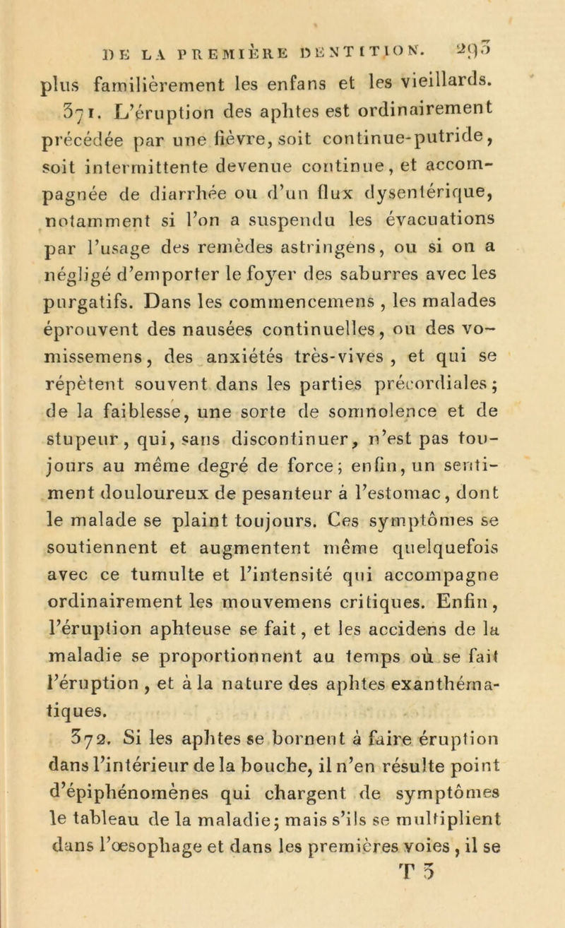 plus familièrement les enfans et les vieillards. 371. L’éruption des aphtes est ordinairement précédée par une lièvre, soit continue-putride, soit intermittente devenue continue, et accom- pagnée de diarrhée ou d’un flux dysentérique, notamment si l’on a suspendu les évacuations par l’usage des remèdes astringéns, ou si on a négligé d’emporter le foyer des saburres avec les purgatifs. Dans les commencemens , les malades éprouvent des nausées continuelles, ou des vo~ missemens, des anxiétés très-vives, et qui se répètent souvent dans les parties précordiales; de la faiblesse, une sorte de somnolence et de stupeur, qui, sans discontinuer, n’est pas tou- jours au meme degré de force; enfin, un senti- ment douloureux de pesanteur à l’estomac, dont le malade se plaint toujours. Ces symptômes se soutiennent et augmentent même quelquefois avec ce tumulte et l’intensité qui accompagne ordinairement les mouvemens critiques. Enfin, l’éruption aphteuse se fait, et les accidens de la maladie se proportionnent au temps où se fait l’éruption , et à la nature des aphtes exanthéma- tiques. 572. Si les aphtes se bornent à faire éruption dans l’intérieur de la bouche, il 11’en résulte point d’épiphénomènes qui chargent de symptômes le tableau de la maladie; mais s’ils se multiplient dans l’œsophage et dans les premières voies , il se T 5