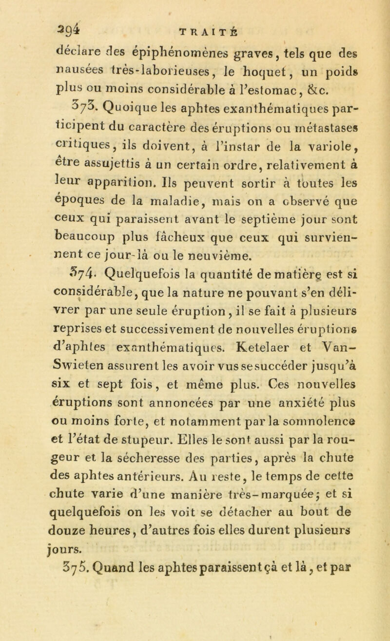 ' » déclare des épiphénomènes graves, tels que des nausées très-laborieuses, le hoquet, un poids plus ou moins considérable à l’estomac, &c. 373. Quoique les aphtes exanthématiques par- ticipent du caractère des éruptions ou métastases critiques, ils doivent, à l’instar de la variole, etre assujettis à un certain ordre, relativement à leur apparition. Us peuvent sortir à toutes les époques de la maladie, mais on a observé que ceux qui paraissent avant le septième jour sont beaucoup plus fâcheux que ceux qui survien- nent ce jour-là ou le neuvième. ’374- Quelquefois la quantité de matière. est si considérable, que la nature ne pouvant s’en déli- vrer par une seule éruption , il se fait à plusieurs reprises et successivement de nouvelles éruptions d’aphtes exanthématiques. Ketelaer et Van- Swieten assurent les avoir vus sesuccéder jusqu’à six et sept fois, et même plus. Ces nouvelles éruptions sont annoncées par une anxiété plus ou moins forte, et notamment par la somnolence et l’état de stupeur. Elles le son* aussi par la rou- geur et la sécheresse des parties, après la chute des aphtes antérieurs. Àu reste, le temps de cette chute varie d’une manière très-marquéeÿ et si quelquefois on les voit se détacher au bout de douze heures, d’autres fois elles durent plusieurs jours. 375. Quand les aphtes paraissent çà et là ? et par
