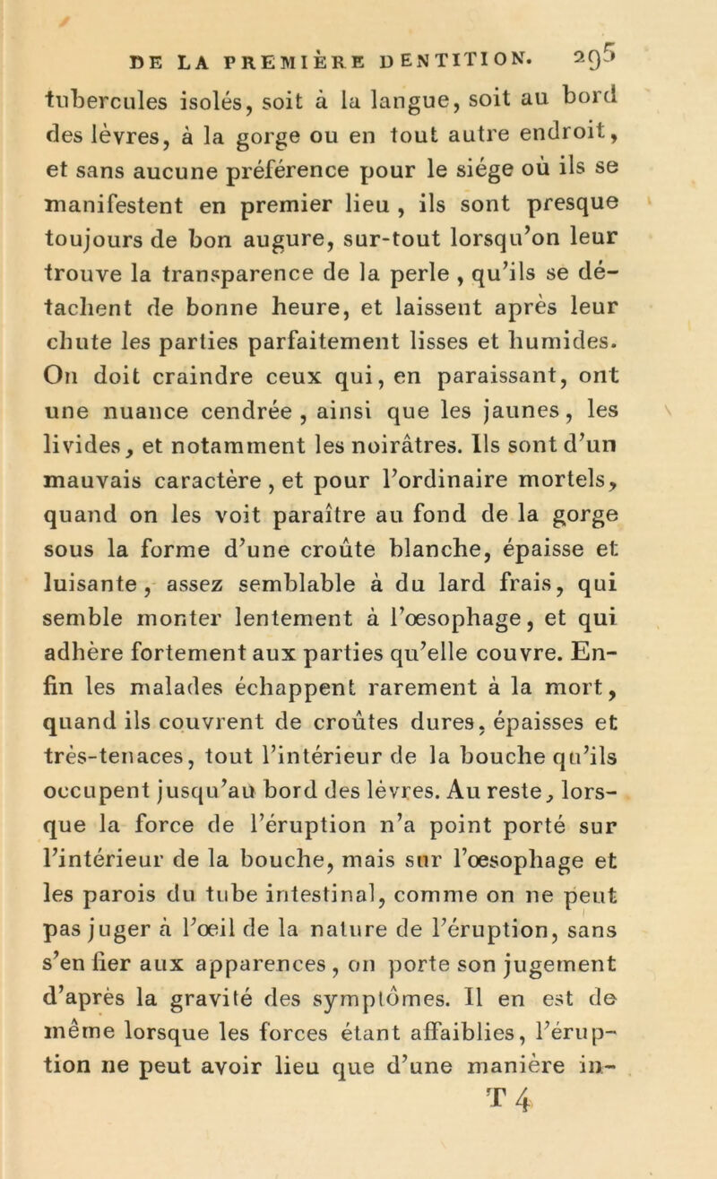 tubercules isolés, soit à la langue, soit au bord des lèvres, à la gorge ou en tout autre endroit, et sans aucune préférence pour le siège où ils se manifestent en premier lieu , ils sont presque toujours de bon augure, sur-tout lorsqu’on leur trouve la transparence de la perle , qu’ils se dé- tachent de bonne heure, et laissent après leur chute les parties parfaitement lisses et humides. On doit craindre ceux qui, en paraissant, ont une nuance cendrée, ainsi que les jaunes, les livides, et notamment les noirâtres. Ils sont d’un mauvais caractère , et pour l’ordinaire mortels, quand on les voit paraître au fond de la gorge sous la forme d’une croûte blanche, épaisse et luisante, assez semblable à du lard frais, qui semble monter lentement à l’oesophage, et qui adhère fortement aux parties qu’elle couvre. En- fin les malades échappent rarement à la mort, quand ils couvrent de croûtes dures, épaisses et très-tenaces, tout l’intérieur de la bouche qu’ils occupent jusqu’au bord des lèvres. Au reste, lors- que la force de l’éruption n’a point porté sur l’intérieur de la bouche, mais sur l’oesophage et les parois du tube intestinal, comme on ne peut pas juger à l’oeil de la nature de l’éruption, sans s’en fier aux apparences , on porte son jugement d’après la gravité des symptômes. Il en est do même lorsque les forces étant affaiblies, l’érup- tion ne peut avoir lieu que d’une manière in- T 4