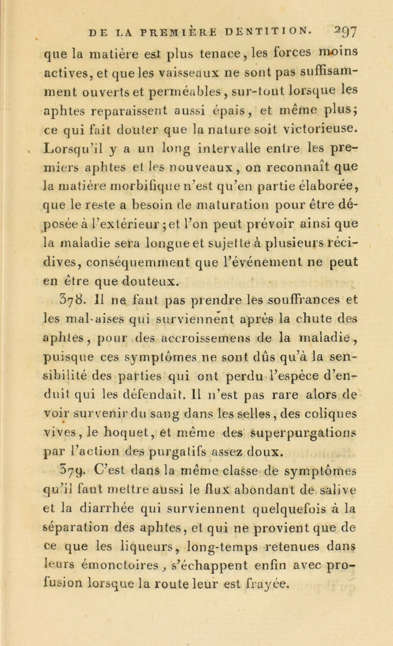 que la matière est plus tenace, les forces moins actives, et que les vaisseaux ne sont pas suffisam- ment ouverts et perméables, sur-tout lorsque les aphtes reparaissent aussi épais, et même plus; ce qui fait douter que la nature soit victorieuse. Lorsqu’il y a un long intervalle entre les pre- miers aphtes et les nouveaux, on reconnaît que la matière morbifique n'est qu’en partie élaborée, que le reste a besoin de maturation pour être dé- posée à l’extérieur ; et l’on peut prévoir ainsi que la maladie sera longue et sujette à plusieurs réci- dives, conséquemment que l’événement ne peut en être que douteux. 678. 11 ne faut pas prendre les souffrances et les mal-aises qui surviennent après la chute des aphtes, pour des accroissemens de la maladie, puisque ces symptômes ne sont dûs qu’à la sen- sibilité des parties qui ont perdu l’espèce d’en- duit qui les défendait. Il n’est pas rare alors de voir survenir du sang dans les selles, des coliques vives, le hoquet, et même des superpurgations par l’action des purgatifs assez doux. 579. C’est dans la même classe de symptômes qu’il faut mettre aussi le flux abondant de salive et la diarrhée qui surviennent quelquefois à la séparation des aphtes, et qui ne provient que de ce que les liqueurs, long-temps retenues dans leurs émonctoires s’échappent enfin avec pro- fusion lorsque la route leur est frayée.
