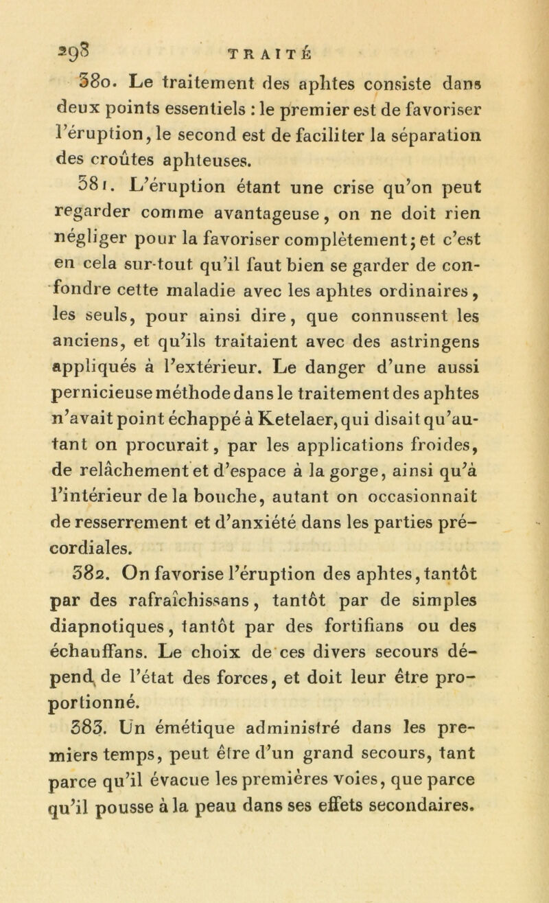 580. Le traitement des aphtes consiste dans deux points essentiels : le premier est de favoriser l’éruption, le second est de faciliter la séparation des croûtes aphteuses. 581. L’éruption étant une crise qu’on peut regarder comme avantageuse, on ne doit rien négliger pour la favoriser complètement; et c’est en cela sur tout qu’il faut bien se garder de con- fondre cette maladie avec les aphtes ordinaires, les seuls, pour ainsi dire, que connussent les anciens, et qu’ils traitaient avec des astringens appliqués à l’extérieur. Le danger d’une aussi pernicieuse méthode dans le traitement des aphtes n’avait point échappé à Ketelaer,qui disait qu’au- tant on procurait, par les applications froides, de relâchement et d’espace à la gorge, ainsi qu’à l’intérieur de la bouche, autant on occasionnait de resserrement et d’anxiété dans les parties pré- cordiales. 582. On favorise l’éruption des aphtes, tantôt par des rafraîchissans, tantôt par de simples diapnotiques, tantôt par des fortifians ou des échauffans. Le choix de ces divers secours dé- pend de l’état des forces, et doit leur être pro- portionné. 585. Un émétique administré dans les pre- miers temps, peut être d’un grand secours, tant parce qu’il évacue les premières voies, que parce qu’il pousse à la peau dans ses effets secondaires.