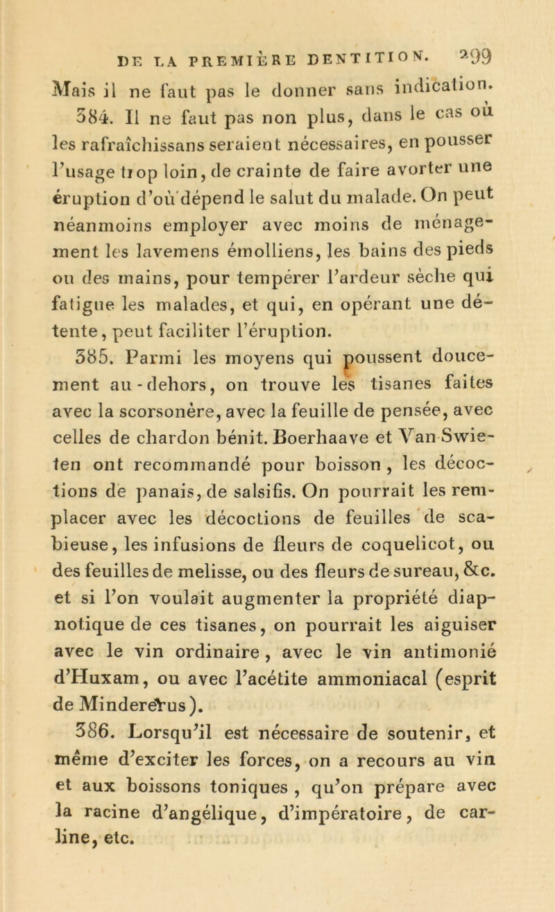Mais il ne faut pas le donner sans indication. 584. Il ne faut pas non plus, dans le cas où les rafraîchissans seraient nécessaires, en pousser l’usage tiop loin, de crainte de faire avorter une éruption d’où dépend le salut du malade. On peut néanmoins employer avec moins de ménage- ment les lavemens émolliens, les bains des pieds ou des mains, pour tempérer l’ardeur sèche qui fatigue les malades, et qui, en opérant une dé- tente, peut faciliter l’éruption. 585. Parmi les moyens qui poussent douce- ment au-dehors, on trouve les tisanes faites avec la scorsonère, avec la feuille de pensée, avec celles de chardon bénit. Boerhaave et Van-Swie- ten ont recommandé pour boisson , les décoc- tions de panais, de salsifis. On pourrait les rem- placer avec les décoctions de feuilles de sca- bieuse, les infusions de fleurs de coquelicot, ou des feuilles de melisse, ou des fleurs de sureau, &c. et si l’on voulait augmenter la propriété diap- notique de ces tisanes, on pourrait les aiguiser avec le vin ordinaire , avec le vin antimonié d’Huxam, ou avec l’acétite ammoniacal (esprit de MinderëVus). 386. Lorsqu’il est nécessaire de soutenir et même d’exciter les forces, on a recours au vin et aux boissons toniques , qu’on prépare avec la racine d’angélique, d’impératoire, de car- line, etc.