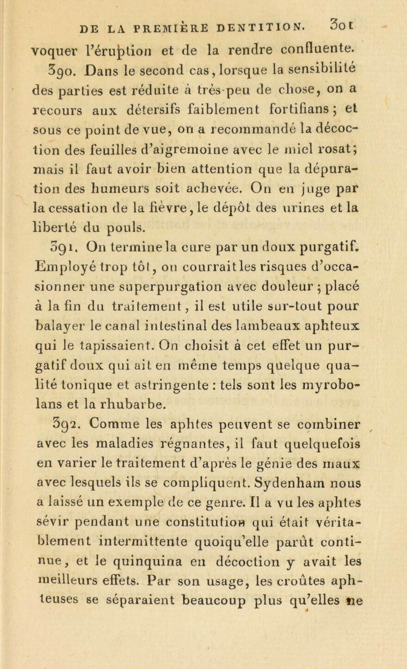voquer l’érujption et de la rendre confluente. 390. Dans le second cas, lorsque la sensibilité des parties est réduite à très-peu de chose, on a recours aux détersifs faiblement fortifians ; et sous ce point de vue, on a recommandé la décoc- tion des feuilles d’aigremoine avec le miel rosat; mais il faut avoir bien attention que la dépura- tion des humeurs soit achevée. On en juge par la cessation de la lièvre, le dépôt des urines et la liberté du pouls. 091. On termine la cure par un doux purgatif. Employé trop tôl, ou courrait les risques d’occa- sionner une superpurgation avec douleur ; placé à la fin du traitement, il est utile sur-tout pour balayer le canal intestinal des lambeaux aphteux qui le tapissaient. On choisit à cet effet un pur- gatif doux qui ait en même temps quelque qua- lité tonique et astringente : tels sont les myrobo- lans et la rhubarbe. 392. Comme les aphtes peuvent se combiner avec les maladies régnantes, il faut quelquefois en varier le traitement d’après le génie des maux avec lesquels ils se compliquent. Sydenham nous a laissé un exemple de ce genre. Il a vu les aphtes sévir pendant une constitution qui était vérita- blement intermittente quoiqu’elle parut conti- nue, et le quinquina en décoction y avait les meilleurs effets. Par son usage, les croûtes aph- teuses se séparaient beaucoup plus qu’elles ne