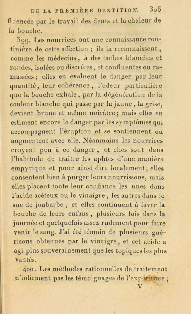 fluencée par le travail des dents et la chaleur de la bouche. 599. Les nourrices ont une connaissance rou- tinière de cette affection ; ils la reconnaissent, comme les médecins, à des taches blanches et rondes, isolées ou discrètes, et confluentes ou ra- massées ; elles en évaluent le danger par leur quantité, leur cohérence, l’odeur particulière que la bouche exhale, par la dégénération delà couleur blanche qui passe par la jaune , la grise, devient brune et même noirâtre ; mais elles en estiment encore le danger par les symptômes qui accompagnent l’éruption et se soutiennent ou augmentent avec elle. Néanmoins les nourrices croyent peu à ce danger, et elles sont dans l’habitude de traiter les aphtes d’une manière empyrique et pour ainsi dire localement • elles consentent bien à purger leurs nourrissons, mais elles placent toute leur confiance les unes dans l’acide acéteux ou le vinaigre, les autres dans le suc de joubarbe ; et elles continuent à laver la bouche de leurs erifans , plusieurs fois dans la journée et quelquefois assez rudement pour faire venir le sang. J’ai été témoin de plusieurs gué- risons obtenues par le vinaigre, et cet acide a agi plus souverainement que les topiques les plus vantés. » 4oo. Les méthodes rationnelles de traitement n’infirment pas les témoignages de l’expôrnoce ; V