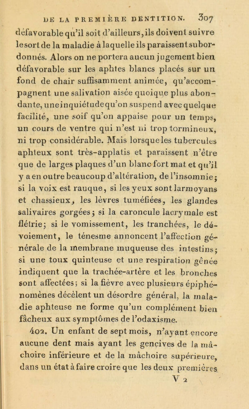 défavorable qu’il soit d’ailleurs,ils doivent suivre îesortde la maladie à laquelle ils paraissentsubor- donnés. Alors on ne portera aucun jugement bien défavorable sur les aphtes blancs placés sur un fond de chair suffisamment animée, qu’accom- pagnent une salivation aisée quoique plus abon- dante, uneinquiétudequ’on suspend avec quelque facilité, une soif qu’on appaise pour un temps, un cours de ventre qui n’est ni trop tormineux, ni trop considérable. Mais lorsque les tubercules aphteux sont très-applatis et paraissent 11’ëtre que de larges plaques d’un blanc fort mat et qu’il y a en outre beaucoup d’altération, de l’insomnie ; si la voix est rauque, si les yeux sont larmoyans et chassieux, les lèvres tuméfiées, les glandes salivaires gorgées 3 si la caroncule lacrymale est flétrie; si le vomissement, les tranchées, le dé- voiement, le ténesme annoncent l’affection gé- nérale de la membrane muqueuse des intestins; si une toux quinteuse et une respiration gênée indiquent que la trachée-artère et les bronches sont affectées; si la fièvre avec plusieurs épiphé- nomènes décèlent un désordre général, la mala- die aphteuse ne forme qu’un complément bien fâcheux aux symptômes de l’odaxisme. 4o2. Un enfant de sept mois, n’ayant encore aucune dent mais ayant les gencives de la mâ- choire inférieure et de la mâchoire supérieure, dans un état à faire croire que les deux premières