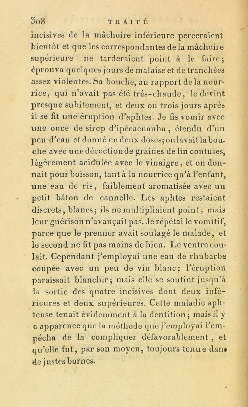 incisives de la mâchoire inférieure perceraient bientôt et que les correspondantes de la mâchoire supérieure ne tarderaient point à le faire; éprouva quelq ues jours de malaise et de tranchées assez violentes. Sa bouche, au rapport delà nour- rice, qui n avait pas été très-chaude, le devint presque subitement, et deux ou trois jours après il se lit une éruption d’aphtes. Je lis vomir avec une once de sirop d’ipécacuanha, étendu d’un peu d’eau et donné en deux doses; on lavait la bou- che avec une décoction de graines de lin contuses, légèrement acidulée avec le vinaigre, et on don- nait pour boisson, tant à la nourrice qu’à l’enfant, une eau de ris, faiblement aromatisée avec un petit bâton de cannelle. Les aphtes restaient discrets, blancs; ils ne multipliaient point ; mais leur guérison n’avançait pas. Je répétai le vomitif, parce que le premier avait soulagé le malade, et le second ne fit pas moins de bien. Le ventre cou- lait. Cependant j’employai une eau de rhubarbe coupée avec un peu de vin blanc; l’éruption paraissait blanchir; mais elle se soutint jusqu’à la sortie des quatre incisives dont deux infé- rieures et deux supérieures. Cette maladie aph- teuse tenait évidemment à la dentition ; mais il y a apparence que la méthode que j’employai l’em- pêcha de la compliquer défavorablement , et qu’elle fut, par son moyen, toujours tenue dans de justes bornes. y