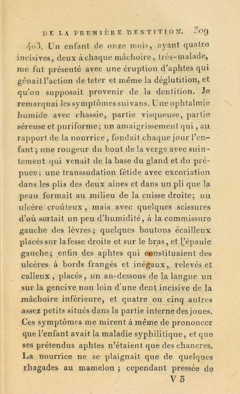 4o3. Un enfant de onze mois, ayant quatre incisives, deux à chaque mâchoire, très-malade, me fut présenté avec une éruption d’aphtes qui gênait l’action de teter et même la déglutition, et qu’on supposait provenir de la dentition. Je remarquai les symptômes suivans. Une ophtalmie humide avec chassie, partie visqueuse, partie séreuse et puriforme; un amaigrissement qui , au rapport de la nourrice, fondait chaque jour l’en- fant ; une rougeur du bout de la verge avec suin- tement qui venait de la base du gland et du pré- puce; une transsudation fétide avec excoriation dans les plis des deux aines et dans un pli que la peau formait au milieu de la cuisse droite; un ulcère croûteux, mais avec quelques scissures d’où sortait un peu d’humidité, à la commissure gauche des lèvres; quelques boutons écailleux placés sur la fesse droite et sur le bras, et l’épaule gauche; enfin des aphtes qui constituaient des ulcères à bords frangés et inégaux, relevés et calleux , placés, un au-dessous de la langue un sur la gencive non loin d’une dent incisive de la mâchoire inférieure, et quatre ou cinq autres assez petits situés dans la partie interne des joues. Ces symptômes me mirent à même de prononcer que l’enfant avait la maladie syphilitique, et que ses prétendus aphtes n’étaient que des chancres. La nourrice ne se plaignait que de quelques rhagades au mamelon ; cependant pressée de