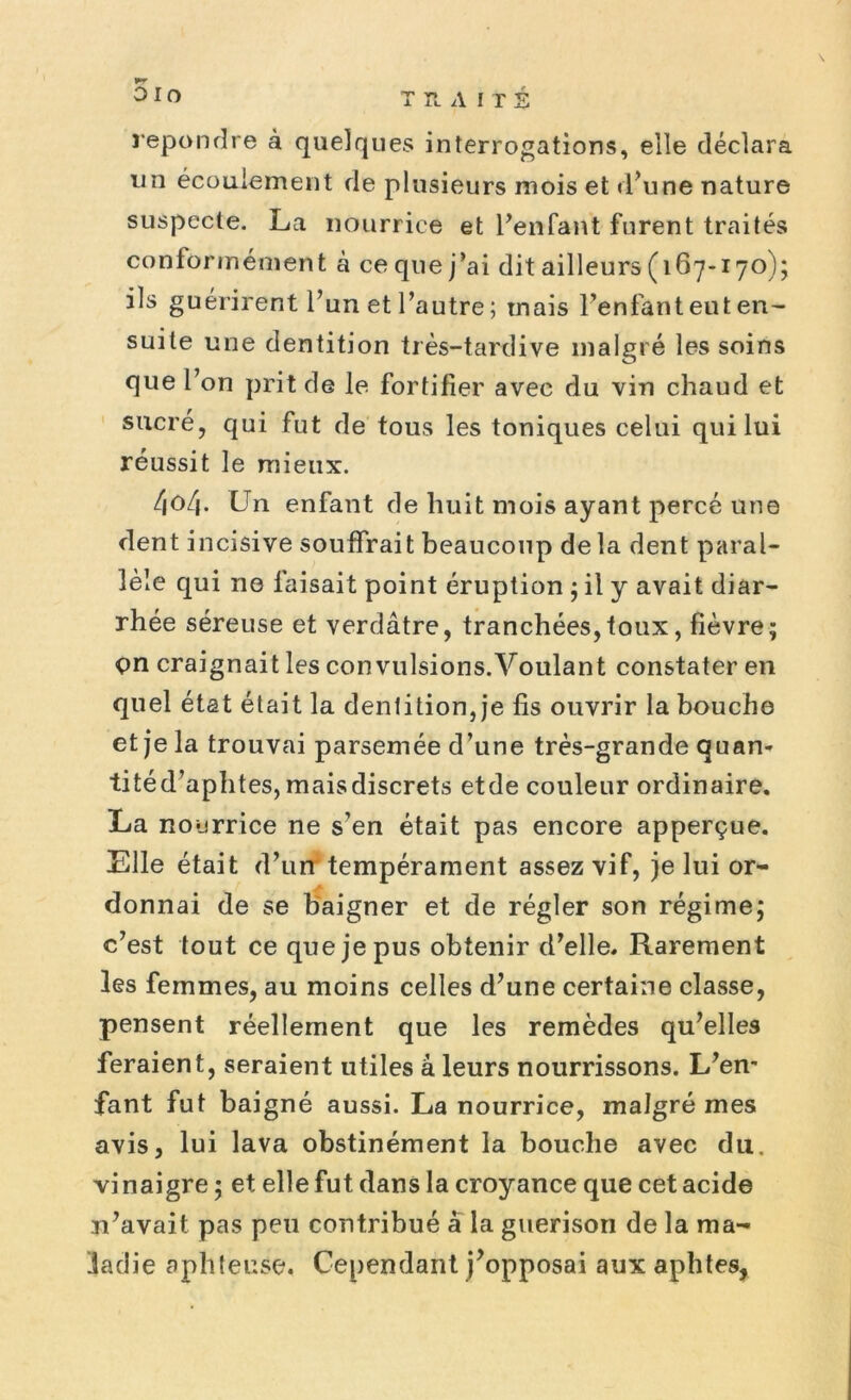 5io TRAITE repondre à quelques interrogations, elle déclara un écoulement de plusieurs mois et d’une nature suspecte. La nourrice et l’enfant furent traités conformément à ce que j’ai dit ailleurs (167-170); ils guérirent l’un et l’autre ; mais l’enfant eut en- suite une dentition très-tardive malgré les soins que l’on prit de le fortifier avec du vin chaud et sucre, qui fut de tous les toniques celui qui lui réussit le mieux. /|0/j. Un enfant de huit mois ayant percé une dent incisive souffrait beaucoup de la dent paral- lèle qui ne faisait point éruption ; il y avait diar- rhée séreuse et verdâtre, tranchées,toux, fièvre; çn craignait les convulsions.Voulant constater en quel état était la dentition, je fis ouvrir la bouche et je la trouvai parsemée d’une très-grande quan- titéd’aphtes, maisdiscrets etde couleur ordinaire. La nourrice ne s’en était pas encore apperçue. Elle était d’un tempérament assez vif, je lui or- donnai de se baigner et de régler son régime; c’est tout ce que je pus obtenir d’elle. Rarement les femmes, au moins celles d’une certaine classe, pensent réellement que les remèdes qu’elles feraient, seraient utiles à leurs nourrissons. L’en- fant fut baigné aussi. La nourrice, malgré mes avis, lui lava obstinément la bouche avec du. vi naigre ; et elle fut dans la croyance que cet acide n’avait pas peu contribué à la guérison de la ma- ladie aphteuse. Cependant j’opposai aux aphtes,