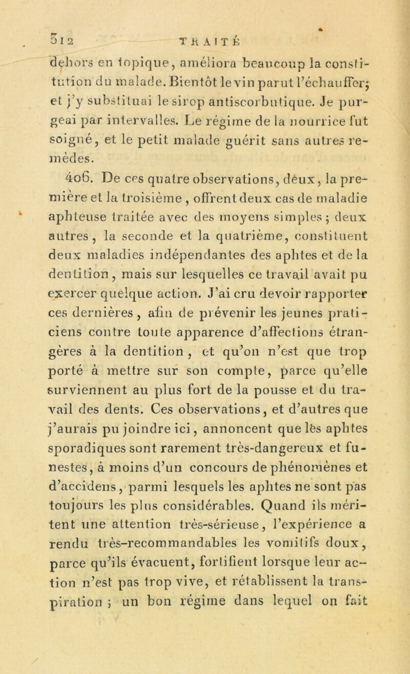 dehors en topique, améliora beaucoup la consti- tution du malade. Bientôt le vin parut l’échaufforj et j’y substituai lesirop antiscorbutique. Je pur- geai par intervalles. Le régime de la nourrice fut soigné, et le petit malade guérit sans autres re- mèdes. 4o6. De ces quatre observations, d£ux, la pre- mière et la troisième , offrent deux cas de maladie aphteuse traitée avec des moyens simples ; deux autres, la seconde et la quatrième, constituent deux maladies indépendantes des aphtes et de la dentition , mais sur lesquelles ce travail avait pu exercer quelque action. J’ai cru devoir rapporter ces dernières , afin de prévenir les jeunes prati- ciens contre tonte apparence d’affections étran- gères à la dentition , et qu’on n’est que trop porté à mettre sur son compte, parce qu’elle surviennent au plus fort de la pousse et du tra- vail des dents. Ces observations, et d’autres que j’aurais pu joindre ici, annoncent que lfes aphtes sporadiques sont rarement très-dangereux et fu- nestes, à moins d’un concours de phénomènes et d’accidens, parmi lesquels les aphtes ne sont pas toujours les plus considérables. Quand ils méri- tent une attention très-sérieuse, l’expérience a rendu très-recommandables les vomitifs doux, parce qu’ils évacuent, fortifient lorsque leur ac- tion n’est pas trop vive, et rétablissent la trans- piration j un bon régime dans lequel on fait