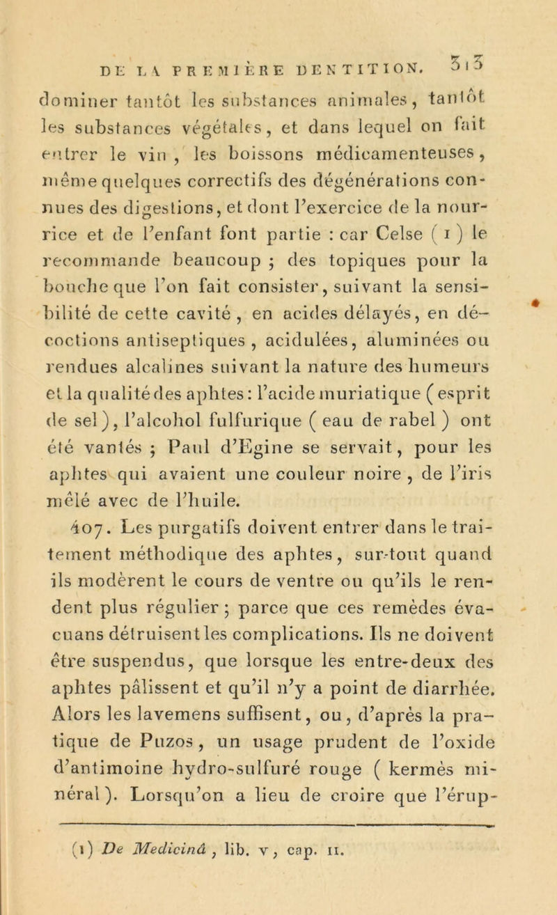 dominer tantôt les substances animales, tanlot les substances végétales, et dans lequel on fait entrer le vin, les boissons médicamenteuses, même quelques correctifs des dégénérations con- nues des digestions, et dont l’exercice de la nour- rice et de l’enfant font partie : car Celse ( i ) le recommande beaucoup ; des topiques pour la boucheque l’on fait consister, suivant la sensi- bilité de cette cavité , en acides délayés, en dé- coctions antiseptiques, acidulées, aluminées ou rendues alcalines suivant la nature des humeurs et la qualité des aphtes : l’acide muriatique ( esprit de sel), l’alcohol fulfurique ( eau de rabel ) ont été vantés ; Paul d’Egine se servait, pour les aphtes qui avaient une couleur noire , de l’iris mêlé avec de l’huile. 407. Les purgatifs doivent entrer dans le trai- tement méthodique des aphtes, surtout quand ils modèrent le cours de ventre ou qu’ils le ren- dent plus régulier ; parce que ces remèdes éva- cuans détruisent les complications. Ils ne doivent être suspendus, que lorsque les entre-deux des aphtes pâlissent et qu’il n’y a point de diarrhée. Alors les lavemens suffisent, ou, d’après la pra- tique de Puzos , un usage prudent de l’oxide d’antimoine hydro-sulfuré rouge ( kermès mi- néral). Lorsqu’on a lieu de croire que l’érup-