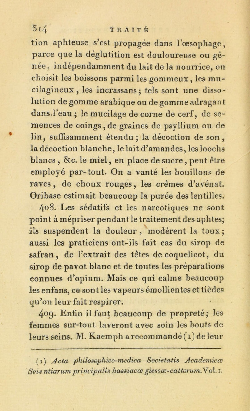 tion aphteuse s’est propagée dans l’oesophage, parce que la déglutition est douloureuse ou gê- née, indépendamment du lait de la nourrice, on choisit les boissons parmi les gommeux, les mu- cilagineux, les incrassans; tels sont une disso- lution de gomme arabique ou de gomme adragan t dans.l’eau ; le mucilage de corne de cerf, de se- mences de coings , de graines de psyllium ou de lin, suffisamment étendu ; la décoction de son , la décoction blanche, le lait d’amandes, les loochs blancs , &c. le miel, en place de sucre, peut être employé par-tout. On a vanté les bouillons de raves, de choux rouges, les crèmes d’avénat. Oribase estimait beaucoup la purée des lentilles. /jo8. Les sédatifs et les narcotiques ne sont point à mépriser pendant le traitement des aphtes; ils suspendent la douleur, modèrent la toux; aussi les praticiens ont-ils fait cas du sirop de safran, de l’extrait des têtes de coquelicot, du sirop de pavot blanc et de toutes les préparations connues d’opium. Mais ce qui calme beaucoup les enfans, ce son t les vapeurs émollientes et tièdes qu’on leur fait respirer. 409. Enfin il faut beaucoup de propreté; les femmes sur-tout laveront avec soin les bouts de leurs seins. M. Kaemph a recommandé (1) de leur (1) Acta philosophico-meclica Societatis Academicœ Scie ntiarum principalis hassiacœ giessœ-cattorum.Yol. 1.
