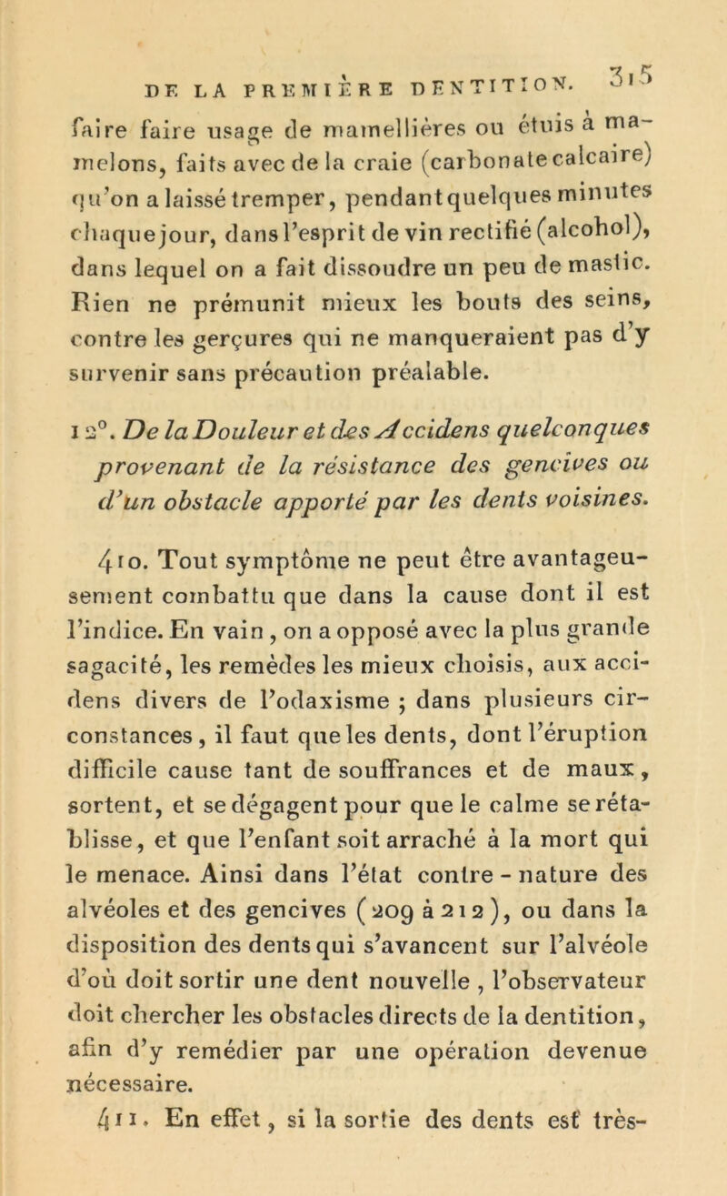 3.5 DE LA PREMIERE DENTITION. faire faire usage de niamellières ou étuis à ma- melons, faits avec de la craie (carbonate calcaire) qu’on a laissé tremper, pendant quelques minutes chaquejour, dansl’esprit de vin rectifié (alcohol), dans lequel on a fait dissoudre un peu de mastic. Rien ne prémunit mieux les bouts des seins, contre les gerçures qui ne manqueraient pas d y survenir sans précaution préalable. i î2°. De la Douleur et des sîccidens quelconques provenant de la résistance des gencives ou dyun obstacle apporté par les dents voisines. 4ro. Tout symptôme ne peut être avantageu- sement combattu que dans la cause dont il est l’indice. En vain , on a opposé avec la plus grande sagacité, les remèdes les mieux choisis, aux acci- dens divers de l’odaxisme ; dans plusieurs cir- constances, il faut que les dents, dont l’éruption difficile cause tant de souffrances et de maux, sortent, et se dégagent pour que le calme se réta- blisse, et que l’enfant soit arraché à la mort qui le menace. Ainsi dans l’état contre - nature des alvéoles et des gencives ( 209 à 21 2 ), ou dans la disposition des dents qui s’avancent sur l’alvéole d’où doit sortir une dent nouvelle , l’observateur doit chercher les obstacles directs de la dentition, afin d’ y remédier par une opération devenue nécessaire.