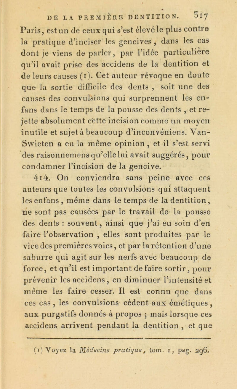 Paris, est un de ceux qui s’est élevé le plus contre la pratique d’inciser les gencives , dans les cas dont je viens de parler, par l’idée particulière qu’il avait prise des accidens de la dentition et de leurs causes (1). Cet auteur révoque en doute que la sortie difficile des dents , soit une des causes des convulsions qui surprennent les en- fans dans le temps de la pousse des dents , et re- jette absolument cette incision comme un moyen inutile et sujet à beaucoup d’inconvéniens. Van- Swieten a eu la meme opinion , et il s’est servi des raisonnemens qu’elle lui avait suggérés, pour condamner l’incision de la gencive. 4i4. On conviendra sans peine avec ces auteurs que toutes les convulsions qui attaquent les enfans , même dans le temps de la dentition, ne sont pas causées par le travail de la pousse des dents : souvent, ainsi que j’ai eu soin d’en faire l’observation , elles sont produites par le vice des premières voies, et par la rétention d’une saburre qui agit sur les nerfs avec beaucoup de force, et qu’il est important de faire sortir, pour prévenir les accidens, en diminuer l’intensité et même les faire cesser. Il est connu que dans ces cas , les convulsions cèdent aux émétiques , aux purgatifs donnés à propos ; mais lorsque ces accidens arrivent pendant la dentition , et que (t) Voyez la Médecine pratique, tom. 1, pag. 296.