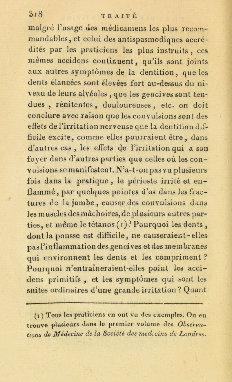 malgré l’usage des médicarnens les plus recom- mandables, et celui des antispasmodiques accré- dités par les praticiens les plus instruits , ces mêmes accidens continuent, qu’ils sont joints aux autres symptômes de la dentition, que les dents élancées sont élevées fort au-dessus du ni- veau de leurs alvéoles , que les gencives sont ten- dues , rénitentes, douloureuses, etc. on doit conclure avec raison que les convulsions sont des effets de l’irritation nerveuse, que la dentition dif- ficile excite, comme elles pourraient être, dans d’autres cas , les effets de l’irritation qui a son foyer dans d’autres parties que celles où les con- vulsions se manifestent. N’a-t-onpasvu plusieurs fois dans la pratique, le périoste irrité et en- flammé, par quelques pointes d’os dans les frac- tures de la jambe, causer des convulsions dans les muscles des mâchoires, de plusieurs autres par- ties, et même le tétanos (i)? Pourquoi les dents , dont la pousse est difficile, ne causeraient-elles pas l’inflammation des gencives et des membranes qui environnent les dents et les compriment ? Pourquoi n’entraîneraient-elles point les acci- dens primitifs , et les symptômes qui sont les suites ordinaires d’une grande irritation ? Quant (i) Tous les praticiens en ont vu des exemples. On eu trouve plusieurs dans le premier volume dos Observa- tions de Médecine de la Société des médecins de Londres.