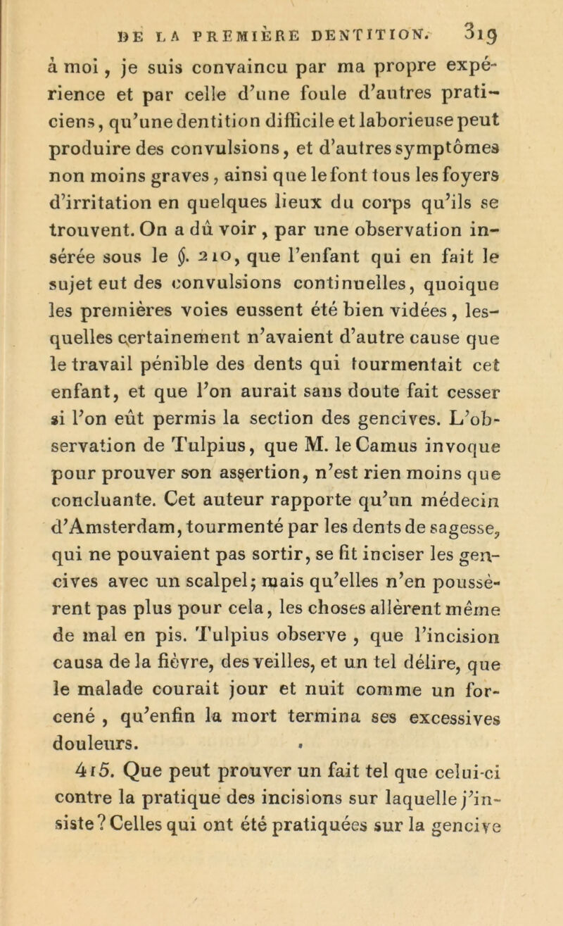 à moi, je suis convaincu par ma propre expé- rience et par celle d’une foule d’autres prati- ciens , qu’une dentition difficile et laborieuse peut produire des convulsions, et d’autres symptômes non moins graves, ainsi que le font tous les foyers d’irritation en quelques lieux du corps qu’ils se trouvent. On a dû voir , par une observation in- sérée sous le §. 210, que l’enfant qui en fait le sujet eut des convulsions continuelles, quoique les premières voies eussent été bien vidées, les- quelles certainement n’avaient d’autre cause que le travail pénible des dents qui tourmentait cet enfant, et que l’on aurait sans doute fait cesser si l’on eût permis la section des gencives. L’ob- servation de Tulpius, que M. le Camus invoque pour prouver son assertion, n’est rien moins que concluante. Cet auteur rapporte qu’un médecin d’Amsterdam, tourmenté par les dents de sagesse, qui ne pouvaient pas sortir, se fit inciser les gen- cives avec un scalpel; mais qu’elles n’en poussè- rent pas plus pour cela, les choses allèrent même de mal en pis. Tulpius observe , que l’incision causa delà fièvre, des veilles, et un tel délire, que le malade courait jour et nuit comme un for- cené , qu’enfin la mort termina ses excessives douleurs. » 4r5. Que peut prouver un fait tel que celui-ci contre la pratique des incisions sur laquelle j’in- siste? Celles qui ont été pratiquées sur la gencive