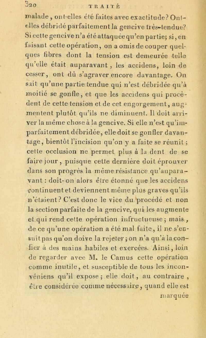 malade , ont-elles été faites avec exactitude? Ont- elles débridé parfaitement la gencive très-tendue? Si cette gencive n’a été attaquée qu’en partie; si, en iaisant cette opération, on a omis de couper quel- ques fibres dont la tension est demeurée telle qu’elle était auparavant , les accidens, loin de cesser, ont dû s’agraver encore davantage. On sait qu’une partie tendue qui n’est débridée qu’à moitié se gonfle, et que les accidens qui procè- dent de cette tension et de cet engorgement, aug- mentent plutôt qu’ils ne diminuent. Il doit arri- ver la même chose à la gencive. Si elle n’est qu’im- parfaitement débridée, elle doit se gonfler davan- tage, bientôt l’incision qu’on y a faite se réunit ; cette occlusion ne permet plus à la dent de se faire jour, puisque cette dernière doit éprouve]’ dans son progrès la même résistance qu’aupara- vant : doit-on alors être étonné que les accidens -rontinuent et deviennent même plus graves qu’ils n’étaient? C’est donc le vice du procédé et non la section parfaite de la gencive, qui les augmente et qui rend cette opération infructueuse; mais , de ce qu’une opération a été mal faite, il ne s’en- suit pas qu’on doive la rejeter ; on n’a qu’à la con- fier à des mains habiles et exercées. Ainsi, loin de regarder avec M* le Camus cette opération comme inutile, et susceptible de tous les incon- véniens qu’il expose; elle doit, au contraire , être considérée comme nécessaire, quand elle est