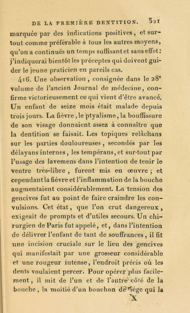 Zii marquée par des indications positives, et sur- tout comme préférable à tous les autres moyens, qu’on a continués un temps suffisant et sans effet: j’indiquerai bientôt les préceptes qui doivent gui- der le jeune praticien en pareils cas. 416. Une observation, consignée dans le 28e volume de l’ancien Journal de médecine, con- firme victorieusement ce qui vient d’être avancé. Un enfant de seize mois était malade depuis trois jours. La fièvre ,1e ptyalisme, la bouffissure de son visage donnaient assez à connaître que la dentition se faisait. Les topiques relachans sur les parties douloureuses , secondés par les délayans internes, les tempérans, et sur-tout par l’usage des lavemens dans l’intention de tenir le ventre très-libre , furent mis en oeuvre ; et cependantla fièvre et l’inflammation de la bouche augmentaient considérablement. La tension des gencives fut au point de faire craindre les con- vulsions. Cet état, que l’on crut dangereux , exigeait de prompts et d’utiles secours. Un chi- rurgien de Paris fut appelé, et, dans l’intention de délivrer l’enfant de tant de souffrances , il fit une incision cruciale sur le lieu des gencives qui manifestait par une grosseur considérable et une rougeur intense, l’endroit précis où les dents voulaient percer. Pour opérer plus facile- ment, il mit de l’un et de l’autre côté de la bouche, la moitié d’un bouchon dè’lège qui la