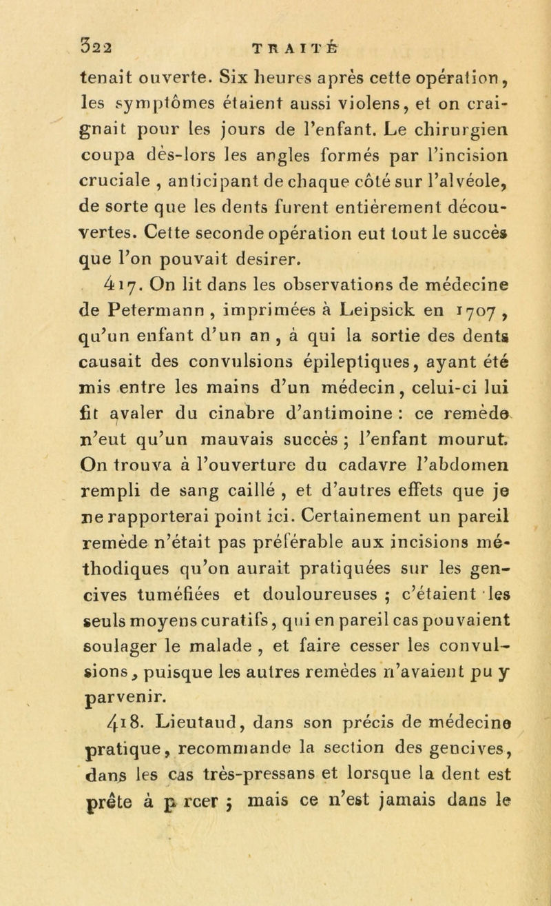 tenait ouverte. Six heures après cette opération, les symptômes étaient aussi violens, et on crai- gnait pour les jours de l’enfant. Le chirurgien coupa dès-lors les angles formés par l’incision cruciale , anticipant de chaque côté sur l’alvéole, de sorte que les dents furent entièrement décou- vertes. Cette seconde opération eut tout le succès que l’on pouvait desirer. 417. On lit dans les observations de médecine de Petermann , imprimées à Leipsick en 1707 , qu’un enfant d’un an , à qui la sortie des dents causait des convulsions épileptiques, ayant été mis entre les mains d’un médecin, celui-ci lui fit avaler du cinabre d’antimoine : ce remède n’eut qu’un mauvais succès ; l’enfant mourut. On trouva à l’ouverture du cadavre l’abdomen rempli de sang caillé , et d’autres effets que je ne rapporterai point ici. Certainement un pareil remède n’était pas préférable aux incisions mé- thodiques qu’on aurait pratiquées sur les gen- cives tuméfiées et douloureuses; c’étaient les seuls moyens curatifs, qui en pareil cas pouvaient soulager le malade , et faire cesser les convul- sions, puisque les autres remèdes n’avaient pu y parvenir. 418. Lieutaud, dans son précis de médecine pratique, recommande la section des gencives, dans les cas très-pressans et lorsque la dent est prête à p rcer $ mais ce n’est jamais dans le