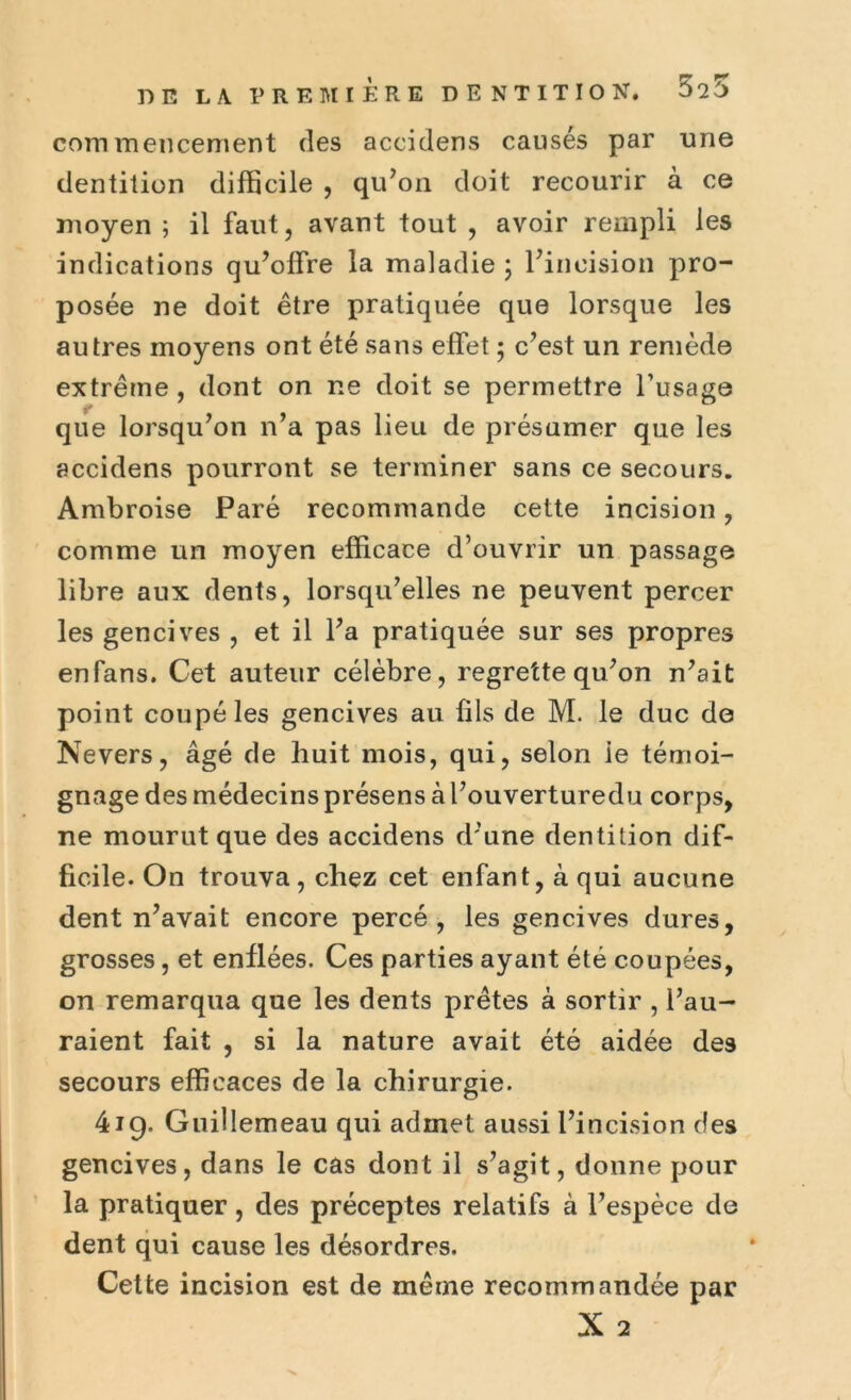 commencement des accidens causés par une dentition difficile , qu’on doit recourir à ce moyen ; il faut, avant tout , avoir rempli les indications qu’offre la maladie ; l’incision pro- posée ne doit être pratiquée que lorsque les autres moyens ont été sans effet ; c’est un remède extrême , dont on ne doit se permettre l’usage que lorsqu’on n’a pas lieu de présumer que les accidens pourront se terminer sans ce secours. Ambroise Paré recommande cette incision, comme un moyen efficace d’ouvrir un passage libre aux dents, lorsqu’elles ne peuvent percer les gencives , et il l’a pratiquée sur ses propres enfans. Cet auteur célèbre, regrette qu’on n’ait point coupé les gencives au fils de M. le duc de Ne vers, âgé de huit mois, qui, selon ie témoi- gnage des médecins présens à l’ouverturedu corps, ne mourut que des accidens d’une dentition dif- ficile. On trouva, chez cet enfant, à qui aucune dent n’avait encore percé, les gencives dures, grosses, et enflées. Ces parties ayant été coupées, on remarqua que les dents prêtes à sortir , l’au- raient fait , si la nature avait été aidée de9 secours efficaces de la chirurgie. 419. Guillemeau qui admet aussi l’incision des gencives, dans le cas dont il s’agit, donne pour la pratiquer , des préceptes relatifs à l’espèce de dent qui cause les désordres. Cette incision est de même recommandée par X 2
