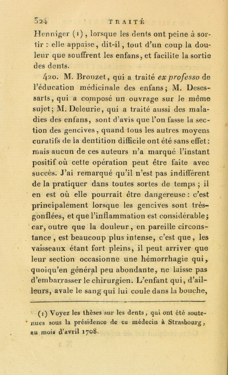 tir : elle appaise, dit-il, tout d’un coup la dou- leur que souffrent les enfans, et facilite la sortie des dents. 4»o. M. Bronzet, qui a traité ex professo de l’éducation médicinale des enfans; M. Deses- sarts, qui a composé un ouvrage sur le même sujet; M. Deleurie, qui a traité aussi des mala- dies des enfans, sont d’avis que l’on fasse la sec- tion des gencives, quand tous les autres moyens curatifs de la dentition difficile ont été sans effet: mais aucun de ces auteurs n’a marqué l’instant positif où cette opération peut être faite avec succès. J’ai remarqué qu’il n’est pas indifférent de la pratiquer dans toutes sortes de temps ; il en est où elle pourrait être dangereuse : c’est principalement lorsque les gencives sont très- gonflées, et que l’inflammation est considérable; car, outre que la douleur, en pareille circons- tance , est beaucoup plus intense, c’est que, les vaisseaux étant fort pleins, il peut arriver que leur section occasionne une hémorrhagie qui, quoiqu’en général peu abondante, ne laisse pas d’embarrasser le chirurgien. L’enfant qui, d’ail- leurs, avale le sang qui lui coule dans la bouche, (i) Voyez les thèses sur les dents, qui ont été soute- * nues sous la présidence de ce médecin à Strasbourg, au mois d’avril 1708.