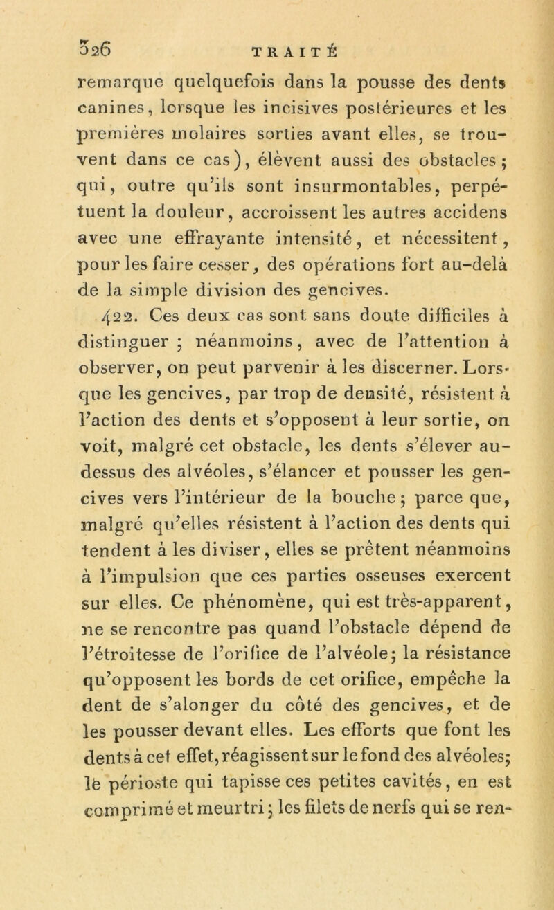 remarque quelquefois dans la pousse des dents canines, lorsque les incisives postérieures et les premières molaires sorties avant elles, se trou- vent dans ce cas), élèvent aussi des obstacles; qui, outre qu’ils sont insurmontables, perpé- tuent la douleur, accroissent les autres accidens avec une effrayante intensité, et nécessitent, pour les faire cesser, des opérations fort au-delà de la simple division des gencives. 422. Ces deux cas sont sans doute difficiles à distinguer; néanmoins, avec de l’attention à observer, on peut parvenir à les discerner. Lors- que les gencives, par trop de densité, résistent à l’action des dents et s’opposent à leur sortie, on voit, malgré cet obstacle, les dents s’élever au- dessus des alvéoles, s’élancer et pousser les gen- cives vers l’intérieur de la bouche; parce que, malgré qu’elles résistent à l’action des dents qui tendent à les diviser, elles se prêtent néanmoins à l’impulsion que ces parties osseuses exercent sur elles. Ce phénomène, qui est très-apparent, ne se rencontre pas quand l’obstacle dépend de l’étroitesse de l’orilice de l’alvéole; la résistance qu’opposent les bords de cet orifice, empêche la dent de s’alonger du côté des gencives, et de les pousser devant elles. Les efforts que font les dents à cet effet, réagissent sur le fond des alvéoles; lé périoste qui tapisse ces petites cavités, en est comprimé et meurtri ; les filets de nerfs qui se ren-