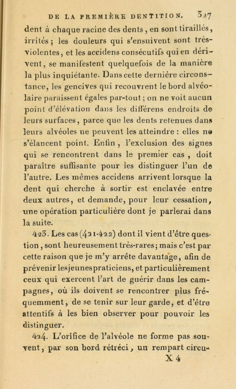 dent à chaque racine des dents , en sont tiraillés, irrités ; les douleurs qui s'ensuivent sont très- violentes, et les accidens consécutifs qui en déri- vent, se manifestent quelquefois de la manière la plus inquiétante. Dans cette dernière circons- tance, les gencives qui recouvrent le bord alvéo- laire paraissent égales par-tout ; on ne voit aucun point d'élévation dans les différens endroits de leurs surfaces, parce que les dents retenues dans leurs alvéoles ne peuvent les atteindre : elles ne s’élancent point. Enfin , l’exclusion des signes qui se rencontrent dans le premier cas , doit paraître suffisante pour les distinguer l’un de l’autre. Les mêmes accidens arrivent lorsque la dent qui cherche à sortir est enclavée entre deux autres, et demande, pour leur cessation, une opération particulière dont je parlerai dans la suite. 4*23. Les cas(43 i-4^s) dont il vient d’être ques- tion , sont heureusement très-rares ; mais c’est par cette raison que je rn’y arrête davantage, afin de prévenir lesjeunespraticiens, et particulièrement ceux qui exercent l’art de guérir dans les cam- pagnes, où ils doivent se rencontrer plus fré- quemment, de se tenir sur leur garde, et d’être attentifs à les bien observer pour pouvoir les distinguer. 4a4. L’orifice de l’alvéole ne forme pas sou- vent , par son bord rétréci, un rempart circu-