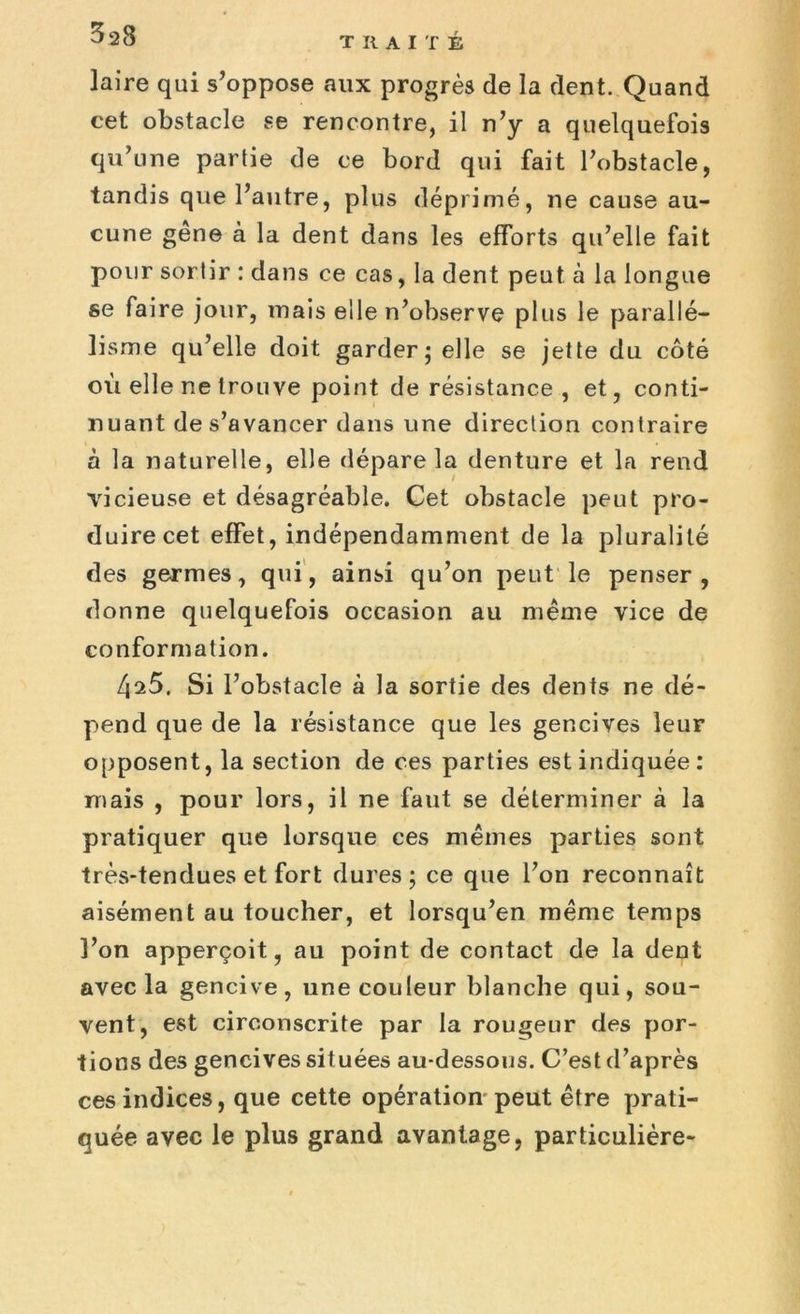 laire qui s’oppose aux progrès de la dent. Quand cet obstacle se rencontre, il n’y a quelquefois qu’une partie de ce bord qui fait l’obstacle, tandis que l’autre, plus déprimé, ne cause au- cune gêne à la dent dans les efforts qu’elle fait pour sortir : dans ce cas, la dent peut à la longue se faire jour, mais elle n’observe plus le parallé- lisme qu’elle doit garder; elle se jette du côté où elle ne trouve point de résistance, et, conti- nuant de s’avancer dans une direction contraire à la naturelle, elle dépare la denture et la rend vicieuse et désagréable. Cet obstacle peut pro- duire cet effet, indépendamment de la pluralité des germes, qui, ainsi qu’on peut le penser, donne quelquefois occasion au même vice de conformation. [\i5, Si l’obstacle à la sortie des dents ne dé- pend que de la résistance que les gencives leur opposent, la section de ces parties est indiquée: mais , pour lors, il ne faut se déterminer à la pratiquer que lorsque ces mêmes parties sont très-tendues et fort dures; ce que l’on reconnaît aisément au toucher, et lorsqu’en même temps l’on apperçoit, au point de contact de la dent avec la gencive, une couleur blanche qui, sou- vent, est circonscrite par la rougeur des por- tions des gencives situées au-dessous. C’est d’après ces indices, que cette opération peut être prati- quée avec le plus grand avantage, particulière-