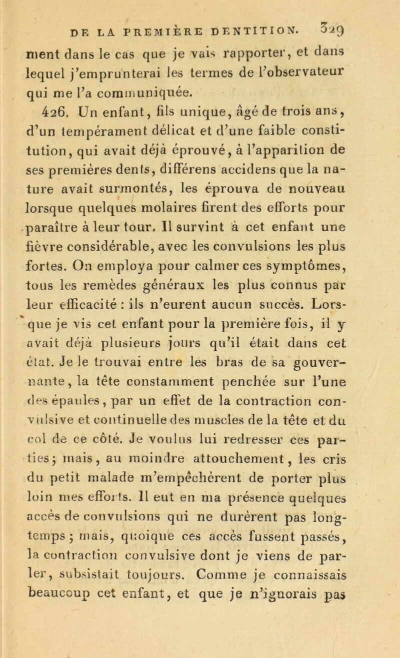 nient clans le cas que je vais rapporter, et dans lequel j’emprunterai les termes de l’observateur qui me l’a communiquée. 426. Un enfant, fils unique, âgé de trois ans, d’un tempérament délicat et d’une faible consti- tution, qui avait déjà éprouvé, à l’apparition de ses premières dents, différens accidens que la na- ture avait surmontés, les éprouva de nouveau lorsque quelques molaires firent des efforts pour paraître à leur tour. Il survint à cet enfant une fièvre considérable, avec les convulsions les plus fortes. On employa pour calmer ces symptômes, tous les remèdes généraux les plus connus par leur efficacité : ils n’eurent aucun succès. Lors- que je vis cet enfant pour la première fois, il y avait déjà plusieurs jours qu’il était dans cet état. Je le trouvai entre les bras de sa gouver- nante, la tète constamment penchée sur l’une des épaules, par un effet de la contraction con- vulsive et continuelle des muscles de la tête et du col de ce côté. Je voulus lui redresser ces par- ties ; mais, au moindre attouchement, les cris du petit malade m’empêchèrent de porter plus loin mes efforts. Il eut en ma présence quelques accès de convulsions qui ne durèrent pas long- temps; mais, quoique ces accès fussent passés, la contraction convulsive dont je viens de par- ler, subsistait toujours. Comme je connaissais beaucoup cet enfant, et que je n’ignorais pas