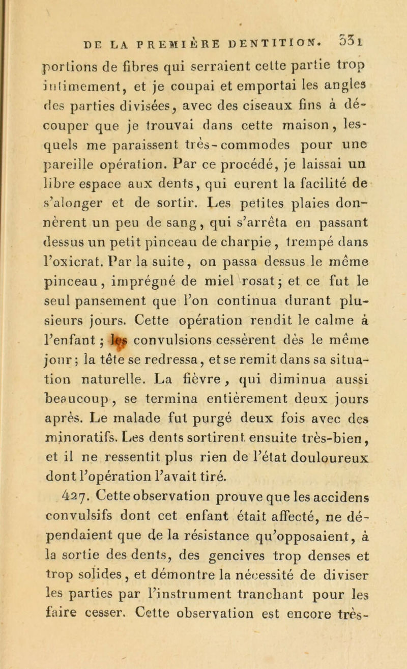 portions de fibres qui serraient cette partie trop intimement, et je coupai et emportai les angles des parties divisées, avec des ciseaux fins à dé- couper que je trouvai dans cette maison, les- quels me paraissent très-commodes pour une pareille opération. Par ce procédé, je laissai un libre espace aux dents, qui eurent la facilité de s’alonger et de sortir. Les petites plaies don- nèrent un peu de sang, qui s’arrêta en passant dessus un petit pinceau de charpie , trempé dans l’oxicrat. Par la suite, on passa dessus le même pinceau, imprégné de miel rosat ; et ce fut le seul pansement que l’on continua durant plu- sieurs jours. Cette opération rendit le calme à l’enfant ; tes convulsions cessèrent dès le même jour ; la tête se redressa, et se remit dans sa situa- tion naturelle. La fièvre, qui diminua aussi beaucoup, se termina entièrement deux jours après. Le malade fut purgé deux fois avec des minoratifs. Les dents sortirent ensuite très-bien, et il ne ressentit plus rien de l’état douloureux dont l’opération l’avait tiré. 427. Cette observation prouve que les accidens convulsifs dont cet enfant était affecté, ne dé- pendaient que de la résistance qu’opposaient, à la sortie des dents, des gencives trop denses et trop solides, et démontre la nécessité de diviser les parties par l’instrument tranchant pour les faire cesser. Cette observation est encore très-