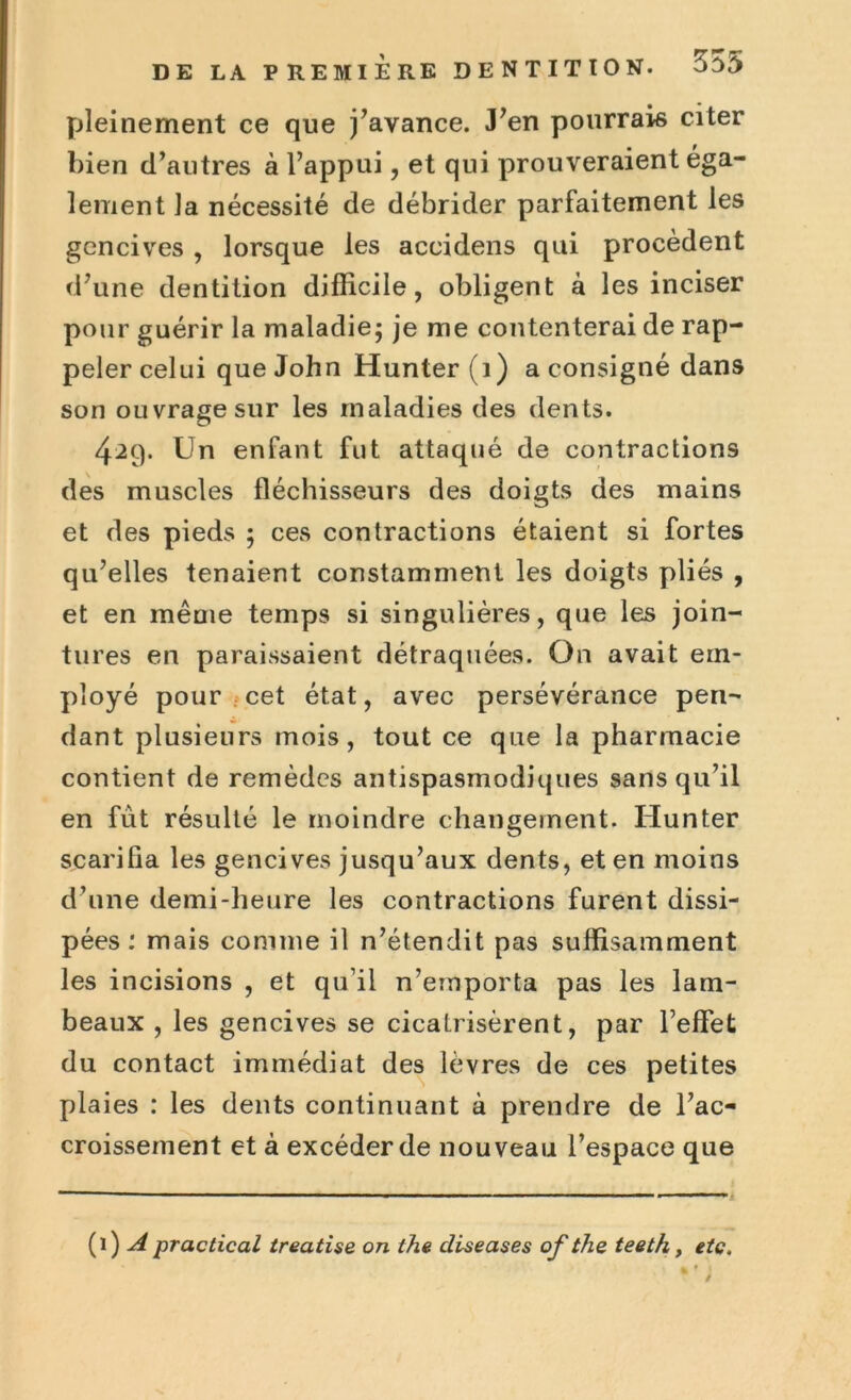 pleinement ce que j’avance. J’en pourrais citer bien d’autres à l’appui, et qui prouveraient éga- lement la nécessité de débrider parfaitement les gencives , lorsque les accidens qui procèdent d’une dentition difficile, obligent à les inciser pour guérir la maladie; je me contenterai de rap- peler celui que John Hunter (1) a consigné dans son ouvrage sur les maladies des dents. 429. Un enfant fut attaqué de contractions des muscles fléchisseurs des doigts des mains et des pieds ; ces contractions étaient si fortes qu’elles tenaient constamment les doigts pliés , et en même temps si singulières, que les join- tures en paraissaient détraquées. On avait em- ployé pour cet état, avec persévérance pen- dant plusieurs mois, tout ce que la pharmacie contient de remèdes antispasmodiques sans qu’il en fut résulté le moindre changement. Hunter scarifia les gencives jusqu’aux dents, et en moins d’une demi-heure les contractions furent dissi- pées : mais comme il n’étendit pas suffisamment les incisions , et qu’il n’emporta pas les lam- beaux , les gencives se cicatrisèrent, par l’effet du contact immédiat des lèvres de ces petites plaies : les dents continuant à prendre de l’ac- croissement et à excéder de nouveau l’espace que (1) A practical treatise on the cliseases of the teeth, etc.