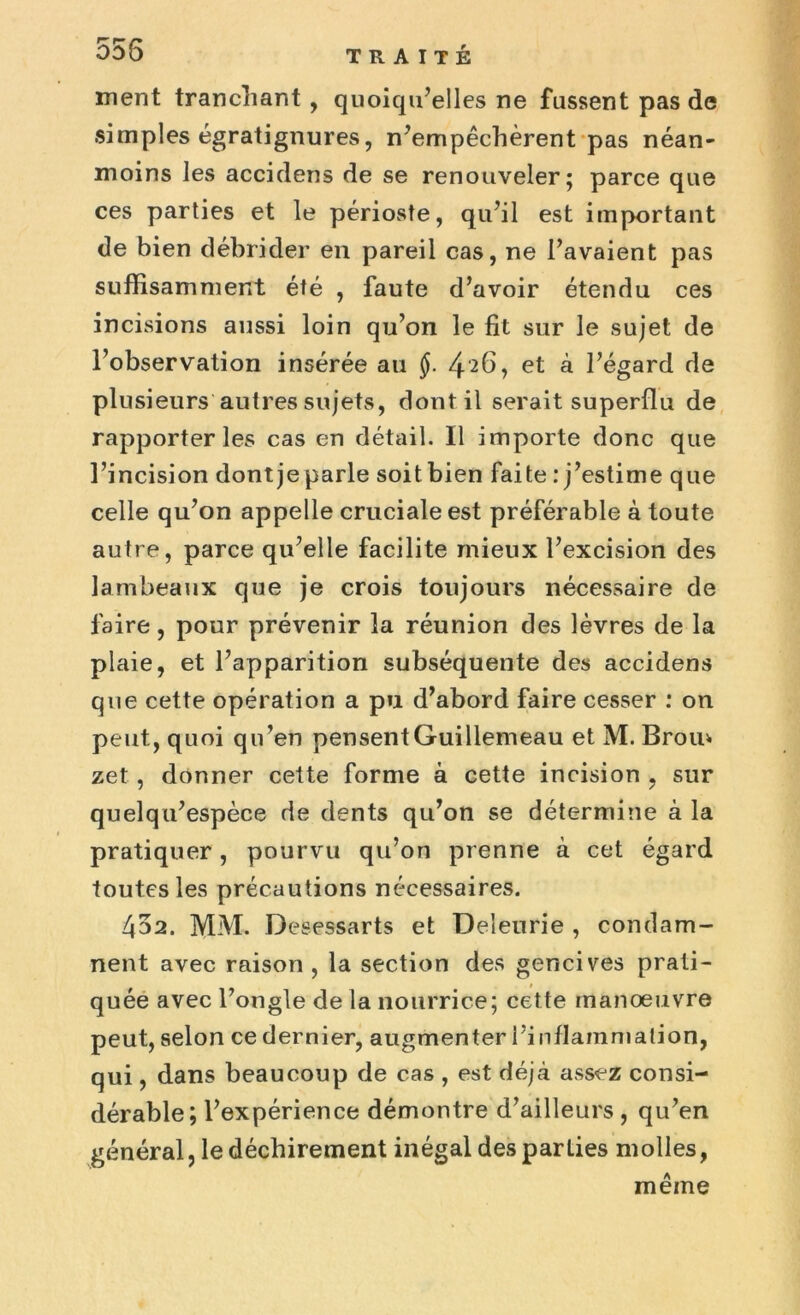 555 TRAITÉ ment tranchant , quoiqu’elles ne fussent pas de simples égratignures, n’empêchèrent pas néan- moins les accidens de se renouveler; parce que ces parties et le périoste, qu’il est important de bien débrider en pareil cas, ne l’avaient pas suffisamment été , faute d’avoir étendu ces incisions aussi loin qu’on le fit sur le sujet de l’observation insérée au à l’égard de plusieurs autres sujets, dont il serait superflu de rapporter les cas en détail. Il importe donc que l’incision dont je parle soit bien faite : j’estime que celle qu’on appelle cruciale est préférable à toute autre, parce qu’elle facilite mieux l’excision des lambeaux que je crois toujours nécessaire de faire, pour prévenir la réunion des lèvres de la plaie, et l’apparition subséquente des accidens que cette opération a pu d’abord faire cesser : on peut, quoi qu’en pensentGuillemeau et M. Brou* zet, donner cette forme à cette incision , sur quelqu’espèce de dents qu’on se détermine à la pratiquer, pourvu qu’on prenne à cet égard toutes les précautions nécessaires. 452. MM. Desessarts et Deîeurie , condam- nent avec raison , la section des gencives prati- quée avec l’ongle de la nourrice; cette manoeuvre peut, selon ce dernier, augmenter l’inflammation, qui, dans beaucoup de cas , est déjà assez consi- dérable; l’expérience démontre d’ailleurs , qu’en général, le déchirement inégal des parties molles, même