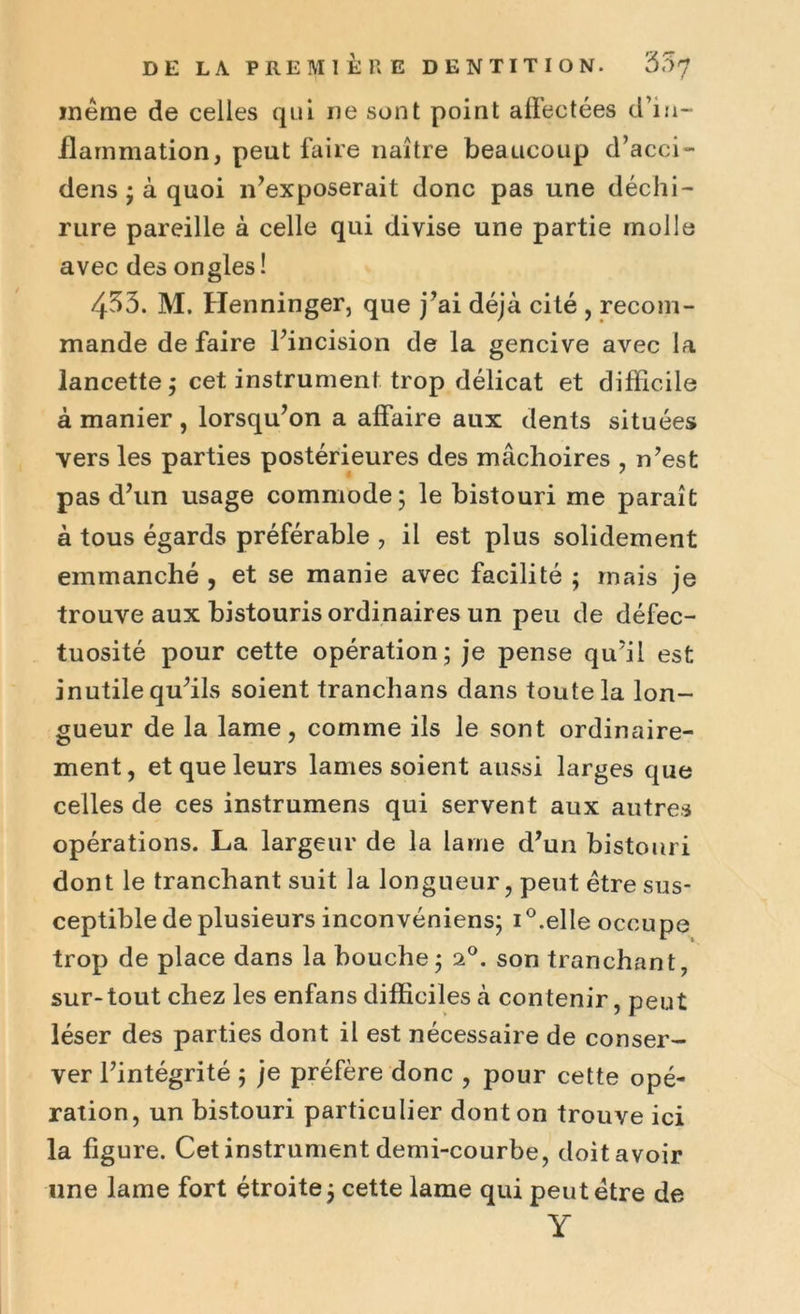 même de celles qui ne sont point affectées d’in- flammation, peut faire naître beaucoup d’acci- dens ; à quoi n’exposerait donc pas une déchi- rure pareille à celle qui divise une partie molle avec des ongles! 453. M. Henninger, que j’ai déjà cité , recom- mande de faire l’incision de la gencive avec la lancette ; cet instrument trop délicat et difficile à manier , lorsqu’on a affaire aux dents situées vers les parties postérieures des mâchoires , n’est pas d’un usage commode; le bistouri me paraît à tous égards préférable , il est plus solidement emmanché , et se manie avec facilité ; mais je trouve aux bistouris ordinaires un peu de défec- tuosité pour cette opération; je pense qu’il est inutile qu’ils soient tranchans dans toute la lon- gueur de la lame, comme ils le sont ordinaire- ment, et que leurs lames soient aussi larges que celles de ces instrumens qui servent aux autres opérations. La largeur de la lame d’un bistouri dont le tranchant suit la longueur, peut être sus- ceptible de plusieurs inconvéniens; i°.elle occupe trop de place dans la bouche; i°. son tranchant, sur-tout chez les enfans difficiles à contenir, peut léser des parties dont il est nécessaire de conser- ver l’intégrité ; je préfère donc , pour cette opé- ration, un bistouri particulier dont on trouve ici la figure. Cet instrument demi-courbe, doit avoir une lame fort étroite; cette lame qui peut être de Y