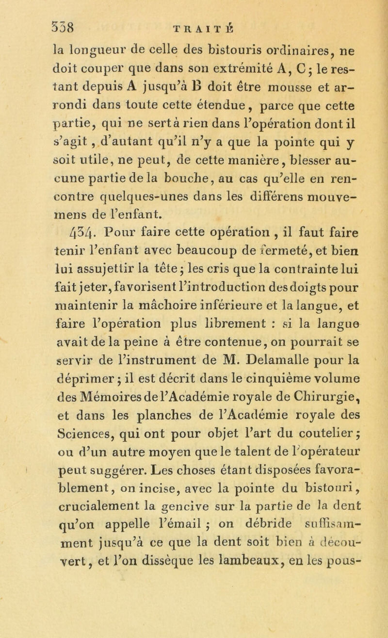 la longueur de celle des bistouris ordinaires, ne doit couper que dans son extrémité À, C ; le res- tant depuis A jusqu’à B doit être mousse et ar- rondi dans toute cette étendue, parce que cette partie, qui ne sert à rien dans l’opération dont il s’agit , d’autant qu’il n’y a que la pointe qui y soit utile, ne peut, de cette manière, blesser au- cune partie de la bouche, au cas qu’elle en ren- contre quelques-unes dans les différens mouve- inens de l’enfant. 454. Pour faire cette opération , il faut faire tenir l’enfant avec beaucoup de fermeté, et bien lui assujettir la tête ; les cris que la contrainte lui fait jeter, favorisent l’introduction des doigts pour maintenir la mâchoire inférieure et la langue, et faire l’opération plus librement : si la langue avait de la peine à être contenue, on pourrait se servir de l’instrument de M. Delamalle pour la déprimer ; il est décrit dans le cinquième volume des Mémoires de l’Académie royale de Chirurgie, et dans les planches de l’Académie royale des Sciences, qui ont pour objet l’art du coutelier; ou d’un autre moyen que le talent de 1 opérateur peut suggérer. Les choses étant disposées favora- blement, on incise, avec la pointe du bistouri, crucialement la gencive sur la partie de la dent qu’on appelle l’émail ; on débride suffisam- ment jusqu’à ce que la dent soit bien à décou- vert, et l’on dissèque les lambeaux, en les pous-