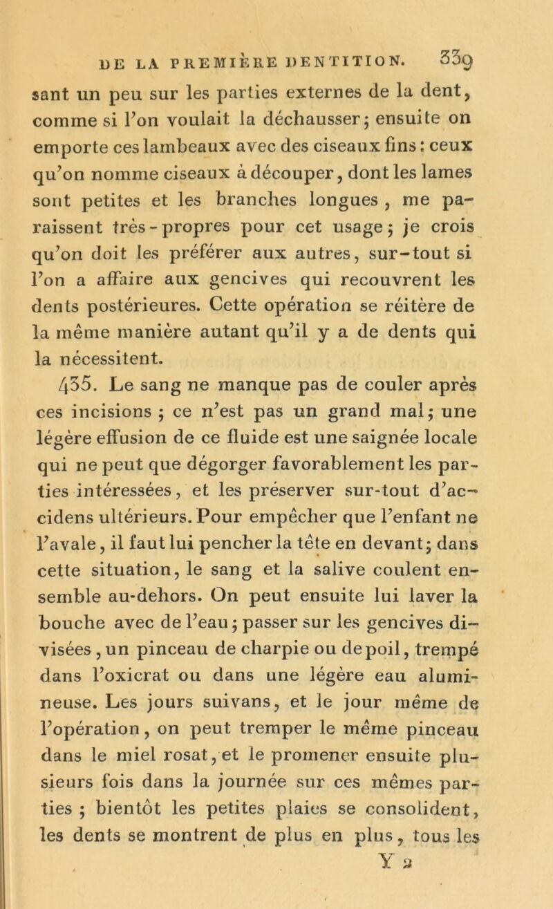 sant un peu sur les parties externes de la dent, comme si Ton voulait la déchausser; ensuite on emporte ces lambeaux avec des ciseaux fins : ceux qu’on nomme ciseaux à découper, dont les lames sont petites et les branches longues , me pa- raissent très-propres pour cet usage; je crois qu’on doit les préférer aux autres, sur-tout si l’on a affaire aux gencives qui recouvrent les dents postérieures. Cette opération se réitère de la même manière autant qu’il y a de dents qui la nécessitent. 435. Le sang ne manque pas de couler après ces incisions ; ce n’est pas un grand mal; une légère effusion de ce fluide est une saignée locale qui ne peut que dégorger favorablement les par- ties intéressées, et les préserver sur-tout d’ac- cidens ultérieurs. Pour empêcher que l’enfant 11e l’avale, il faut lui pencher la tête en devant ; dans cette situation, le sang et la salive coulent en- semble au-dehors. On peut ensuite lui laver la bouche avec de l’eau ; passer sur les gencives di- visées , un pinceau de charpie ou de poil, trempé dans l’oxicrat ou dans une légère eau alumi- neuse. Les jours suivans, et le jour même de l’opération, on peut tremper le même pinceau dans le miel rosat, et le promener ensuite plu- sieurs fois dans la journée sur ces mêmes par- ties ; bientôt les petites plaies se consolident, les dents se montrent de plus en plus, tous les Y a