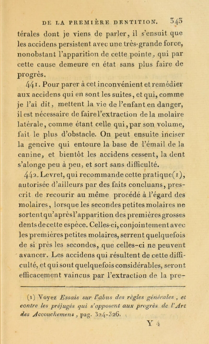 térales dont je viens de parler, il s’ensuit que les accidens persistent avec une très-grande force, nonobstant l’apparition de cette pointe, qui par cette cause demeure en état sans plus faire de progrès. 441 • Pour parer à cet inconvénient et remédier aux accidens qui en sont les suites, et qui, comme je l’ai dit, mettent la vie de l’enfant en danger, il est nécessaire de fairel’extraction delà molaire latérale, comme étant celle qui,par son volume, fait le plus d’obstacle. On peut ensuite inciser la gencive qui entoure la base de l’émail de la canine, et bientôt les accidens cessent, la dent s’alonge peu à peu, et sort sans difficulté. 44a. Levret, qui recommande cette pratique(i), autorisée d’ailleurs par des faits concluans, pres- crit de recourir au même procédé à l’égard des molaires, lorsque les secondes petites molaires ne sortent qu’aprèsl’apparition des premières grosses dents decette espèce. Celles-ci, conjointement avec les premières petites molaires, serrent quelquefois de si près les secondes, que celles-ci ne peuvent avancer. Les accidens qui résultent de cette diffi- culté, et quisout quelquefois considérables, seront efficacement vaincus par l’extraction de la pre- (i) Voyez Essais sur l’abus des règles générales , et contre les préjugés qui s’opposent aux progrès de VArt des Accouchement , pag. 324-326. \ Y 4