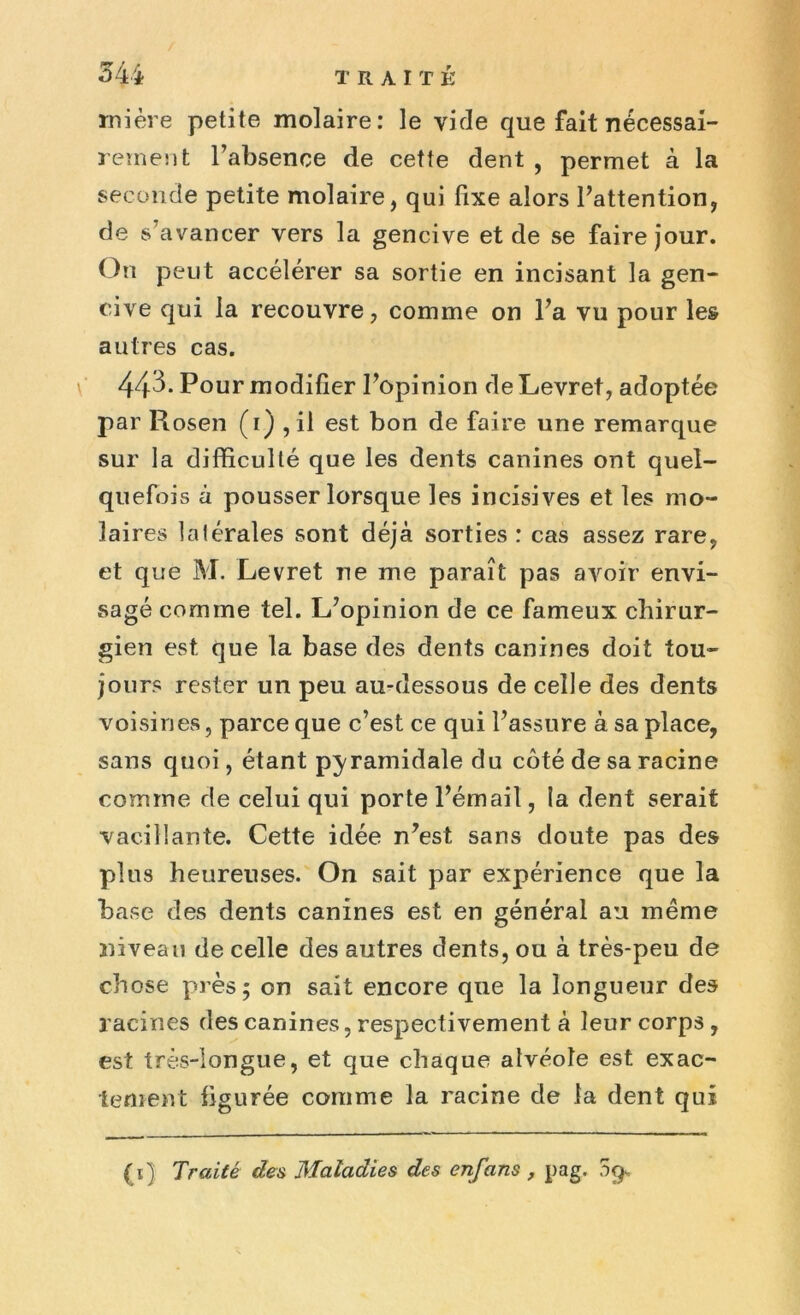 mière petite molaire: le vide que fait nécessai- rement l’absence de cette dent , permet à la seconde petite molaire, qui fixe alors l’attention, de s’avancer vers la gencive et de se faire jour. On peut accélérer sa sortie en incisant la gen- cive qui la recouvre, comme on l’a vu pour les autres cas. 443. Pour modifier l’opinion deLevret, adoptée par Rosen (1) , il est bon de faire une remarque sur la difficulté que les dents canines ont quel- quefois à pousser lorsque les incisives et les mo- laires latérales sont déjà sorties : cas assez rare, et que M. Levret ne me paraît pas avoir envi- sagé comme tel. L’opinion de ce fameux chirur- gien est que la base des dents canines doit tou- jours rester un peu au-dessous de celle des dents voisines, parce que c’est ce qui l’assure à sa place, sans quoi, étant pyramidale du coté de sa racine comme de celui qui porte l’émail, la dent serait vacillante. Cette idée n’est sans doute pas des plus heureuses. On sait par expérience que la base des dents canines est en général au même niveau de celle des autres dents, ou à très-peu de chose près; on sait encore que la longueur des racines des canines, respectivement à leur corps , est très-longue, et que chaque alvéole est exac- tement figurée comme la racine de la dent qui (1) Traité des Maladies des enfans , pag. 59,