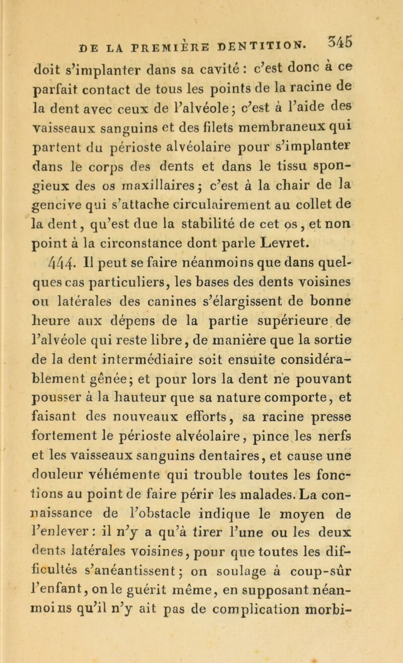 doit s’implanter dans sa cavité : c’est donc à ce parfait contact de tous les points de la racine de la dent avec ceux de l’alvéole ; c’est à l’aide des vaisseaux sanguins et des filets membraneux qui partent du périoste alvéolaire pour s’implanter dans le corps des dents et dans le tissu spon- gieux des os maxillaires 5 c’est à la cliair de la gencive qui s’attache circulairement au collet de la dent, qu’est due la stabilité de cet os , et non point à la circonstance dont parle Levret. 444. Il peut se faire néanmoins que dans quel- ques cas particuliers, les bases des dents voisines ou latérales des canines s’élargissent de bonne heure aux dépens de la partie supérieure de l’alvéole qui reste libre, de manière que la sortie de la dent intermédiaire soit ensuite considéra- blement gênée; et pour lors la dent ne pouvant pousser à la hauteur que sa nature comporte, et faisant des nouveaux efforts, sa racine presse fortement le périoste alvéolaire, pince les nerfs et les vaisseaux sanguins dentaires, et cause une douleur véhémente qui trouble toutes les fonc- tions au point de faire périr les malades. La con- naissance de l’obstacle indique le moyen de l’enlever : il n’y a qu’à tirer l’une ou les deux dents latérales voisines, pour que toutes les dif- ficultés s’anéantissent; on soulage à coup-sûr l’enfant, on le guérit même, en supposant néan- moins qu’il n’y ait pas de complication morbi-