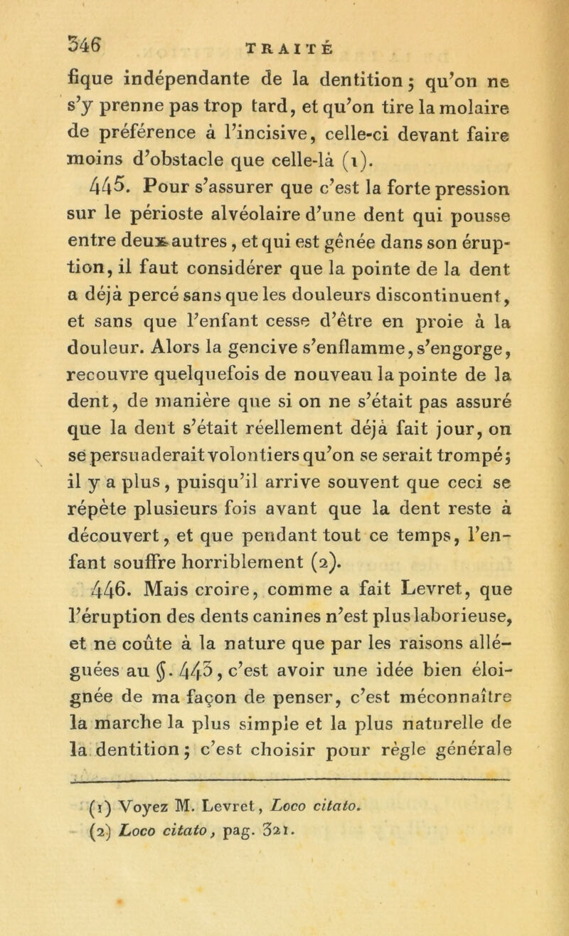 fique indépendante de la dentition; qu’on ne s’y prenne pas trop tard, et qu’on tire la molaire de préférence à l’incisive, celle-ci devant faire moins d’obstacle que celle-là (i). 445. Pour s’assurer que c’est la forte pression sur le périoste alvéolaire d’une dent qui pousse entre deux-autres, et qui est gênée dans son érup- tion, il faut considérer que la pointe de la dent a déjà percé sans que les douleurs discontinuent, et sans que l’enfant cesse d’être en proie à la douleur. Alors la gencive s’enflamme,s’engorge, recouvre quelquefois de nouveau la pointe de la dent, de manière que si on ne s’était pas assuré que la dent s’était réellement déjà fait jour, on sé persuaderait volontiers qu’on se serait trompé; il y a plus, puisqu’il arrive souvent que ceci se répète plusieurs fois avant que la dent reste à découvert, et que pendant tout ce temps, l’en- fant souffre horriblement (2). 446. Mais croire, comme a fait Levret, que l’éruption des dents canines n’est plus laborieuse, et ne coûte à la nature que par les raisons allé- guées au J. 443 j c’est avoir une idée bien éloi- gnée de ma façon de penser, c’est méconnaître la marche la plus simple et la plus naturelle de la dentition; c’est choisir pour règle générale (ï) Voyez M. Levret, Loco citato. (2) Loco citato, pag. 321.