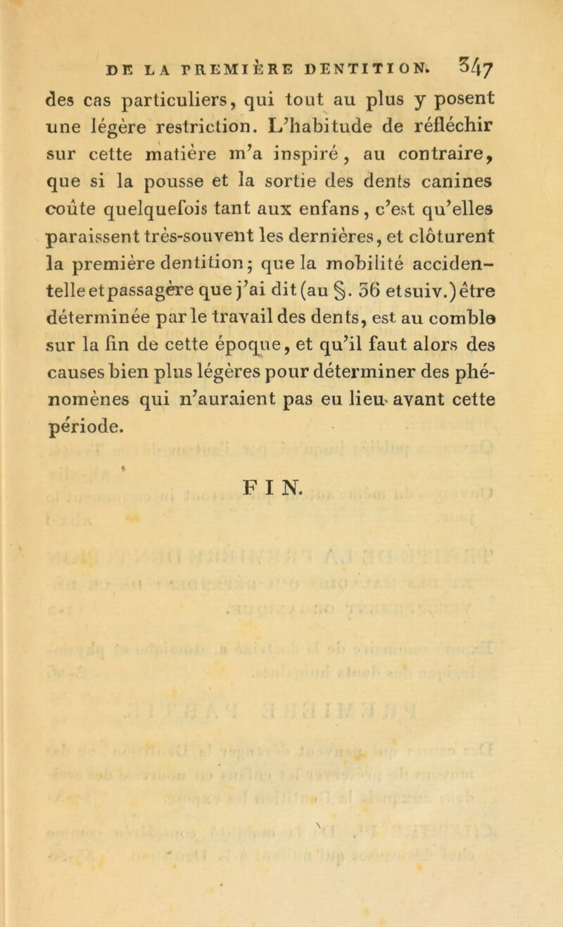 des cas particuliers, qui tout au plus y posent une légère restriction. L’habitude de réfléchir sur cette matière m’a inspiré, au contraire, que si la pousse et la sortie des dents canines coûte quelquefois tant aux enfans, c’est qu’elles paraissent très-souvent les dernières, et clôturent la première dentition ; que la mobilité acciden- telle etpassagère que j’ai dit (au §. 56 etsuiv.)être déterminée parle travail des dents, est au comble sur la Un de cette époque, et qu’il faut alors des causes bien plus légères pour déterminer des phé- nomènes qui n’auraient pas eu lieu* avant cette période. % F I N.