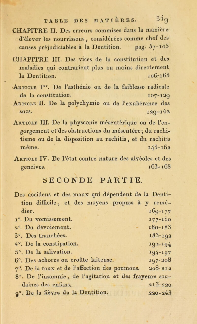 TABLE DES MATIERES. Sri 9 CHAPITRE II. Des erreurs commises dans la manière d’élever les nourrissons, considérées comme chef des causes préjudiciables à la Dentition. pag. 67-105 CHAPITRE III. Des vices de la constitution et des maladies qui contrarient plus ou moins directement la Dentition. 106-168 Article Ier. De l’asthénie ou de la faiblesse radicale de la constitution. 107-129 Article II. De la polycliymie ou de l’exubérance des sucs. 129-142 Article III. De la physconie mésentérique ou de l’en- gorgement et'desobstructions du mésentère; du rachi- tisme ou de la disposition au rachitis, et du rachilis même. 143-162 Article IV. De l’état contre nature des alvéoles et des gencives. 163-168 SECONDE PARTIE. Des aecidens et des maux qui dépendent de la Denti- tion difficile, et des moyens propr.es à y reiné- 169-177 177-180 i8o-i83 183-192 192-194 194-197 197-208 208-212 dier. . Du vomissement. . Du dévoiement. . Des tranchées. . De la constipation. . De la salivation. 6°. Des achores ou croûte laiteuse. 70. De la toux et de l’affection des poumons. 8°. De l’insomnie, de l’agitation et des frayeurs sou- daines des enfans. 213-220 ga. De la fièvre de la Dentition. 220-243