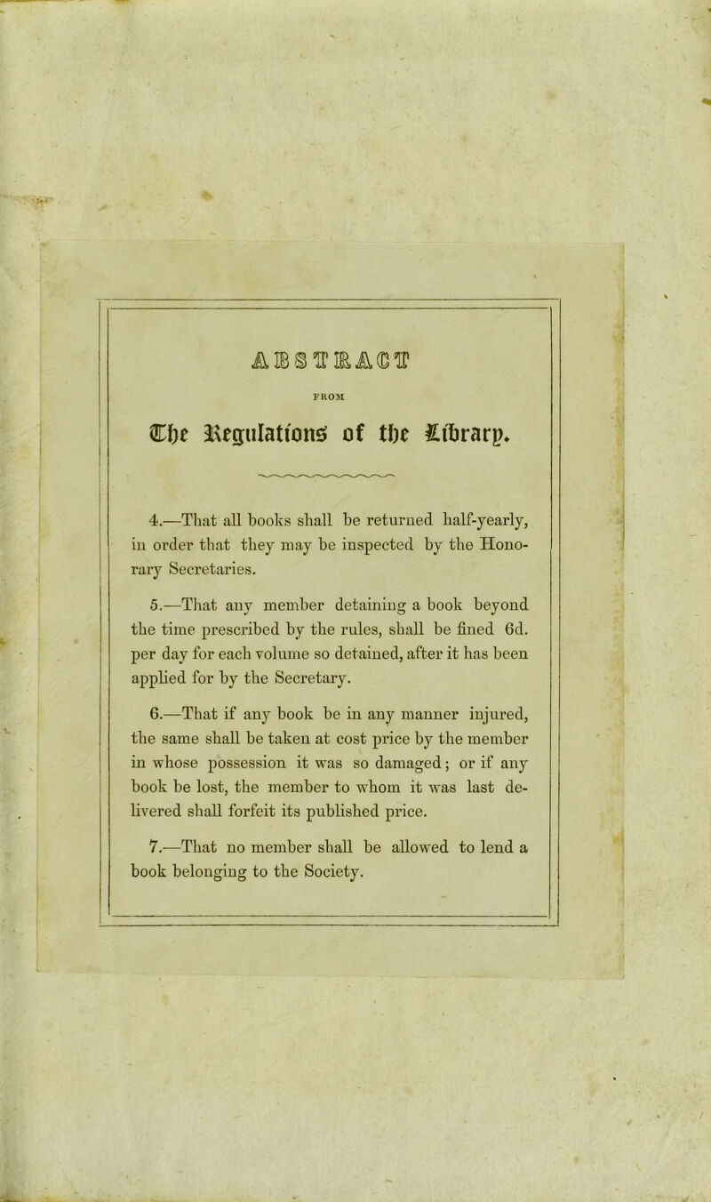 FROM A IB® Cfoe Regulations of t\)t £tl>rarp* 4. —That all books shall he returned half-yearly, in order that they may be inspected by the Hono- rary Secretaries. 5. —That any member detaining a book beyond the time prescribed by the rules, shall be fined 6d. per day for each volume so detained, after it has been applied for by the Secretary. 6. —That if any book be in any manner injured, the same shall be taken at cost price by the member in whose possession it was so damaged; or if any book be lost, the member to whom it was last de- livered shall forfeit its published price. 7. —That no member shall be allowed to lend a book belonging to the Society.